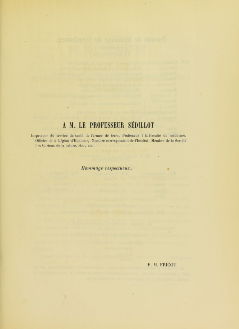 Inspedeui' du service de santé de l’armée de terre, Professeur à la Faculté de médecine, Officier de la Légion-d’Honneur, Membre correspondant de l’Institut, Membre de la Société des Curieux de la nature, etc., etc. Hommage respectueux.