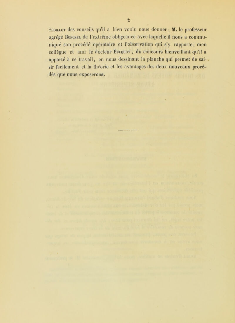 Séüillût des conseils qu’il a l;ien voulu nous donner ; M. le professeur agrégé Boeckel de l’exti ême obligeance avec laquelle il nous a commu- niqué son procédé opératoire et l’observation qui s’y rapporte; mon collègue et ami le docteur Bucquoy , du concours bienveillant qu’il a apporté à ce travail, en nous dessinant la planche qui permet de sai-. sir facilement et la tbrerie et les avantages des deux nouveaux procé- dés que nous exposerons.