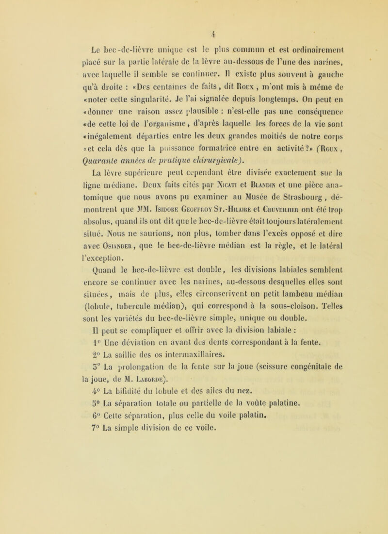 i Le bec-dc-lièvre unique est le plus conunun et est ordinairement placé sur la partie latérale de la Icvie au-dessous de l’une des narines, avec laquelle il semble se conlinuer. Il existe plus souvent à gauche qu’à droite : «Des centaines de faits, dit Hoex , m’ont mis à même de «noter cette singularité. Je l’ai signalée depuis longtemps. On peut en «donner une raison assez plausible : n’est-elle pas une conséquence «de cette loi de l’organisme, d’après laquelle les forces de la vie sont «inégalement départies entre les deux grandes moitiés de notre cor(»s «et cela des que la puissance formatrice entre en activité?» (Roux, Quarante années de pratique chirurgicale), La lèvre supérieure peut cependant être divisée exactement sur la ligne médiane. Deux faits cités par Nicati et Blandix et une pièce ana- tomique que nous avons pu examiner au Musée de Strasbourg , dé- montrent que MM. Isidork Geoffroy St.-Hilaike et Cruveiliier ont été trop absolus, quand ils ont dit que le bec-de-lièvre était toujours latéralement situé. Nous ne saurions, non plus, tomber dans l’excès opposé et dire avec OsiAXDER, que le bec-de-lièvie médian est la règle, et le latéral l’exception. Quand le bec-de-lièvre est double, les divisions labiales semblent encore se continuer avec les narines, au-dessous desquelles elles sont situées, niais de plus, elles circonscrivent un petit lambeau médian (lobule, tubercule médian), qui correspond à la sous-cloison. Telles sont les variétés du bec-de-lièvre simple, unique ou double. Il peut se compliquer et offrir avec la division labiale ; D' Une déviation en avant des dents correspondant à la feule. 2° La saillie des os intcrmaxillaires. 3“ La prolongation de la fente sur la joue (scissure congénitale de la joue, de M. Laborde). 4*^ La bifidité du lobule et des ailes du nez. 3° La séparation totale ou partielle de la voûte palatine. 6“ Cette séparation, plus celle du voile palatin. 7® La simple division de ce voile.
