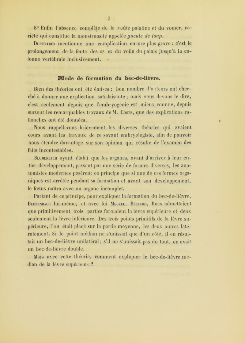 0 8*^ Rnfin l’absence cornj)lè]_e de la veiife palatine et du vomer, va- riété (jui constitue la monsiruosilé apj)elée gueule de loup. Dupuytren mentionne une complication encore plus grave : c’est le prolongement de la fente des os et du voile du palais jusqu’à la co- lonne vertébrale inclusivement. • Mode de formation du bec-de-lièvre. bien des théories ont été émises : bon nombre d’auteurs ont cher- ché à donner une explication satisfaisante ; mais nous devons le dire, c’est seulement depuis que l’embryogénie est mieux connue, depuis surtout les remarquables travaux deM. Coste, que des explications ra- lionelles ont été données. Nous ra[)pellerons brièvement les diverses théories qui avaient cours avant les travaux de ce savant embryologiste, afin de pouvoir nous étendre davantage sur son opinion qui résulte de l’examen des faits incontestables. Blumexbacii ayant établi que les organes, avant d’arriver à leur en- tier développement, passent par une série de formes diverses, les ana- tomistes modernes posèrent ce principe que si une de ces formes orga- niques est arrêtée pendant sa formation et avant son développement, le fœtus naîtra avec un organe incomj)let. Parlant de ce principe, pour explicjuer la formation du bec-de-lièvre, Blumenbach lui-même, et avec lui Meckel, Béclard, Boüx admettaient que primitivement trois parties formaient la lèvre supérieure et deux seulement la lèvre inférieure. Des trois points primitifs de la lèvre su- périeure, Tun était placé sur la partie moyenne, les doux autres laté- ralement. Si le point médian ne s’unissait que d’un côté, il en résul- tait un bec-de-lièvre unilatéral ; s’il ne s’unissait pas du tout, on avait un bec (ie-lièvre double. Mais avec cette lliéoiie, comment expliquer le bcc-dc-lièvTe mé- dian de la lèvre supéi ieuro ?