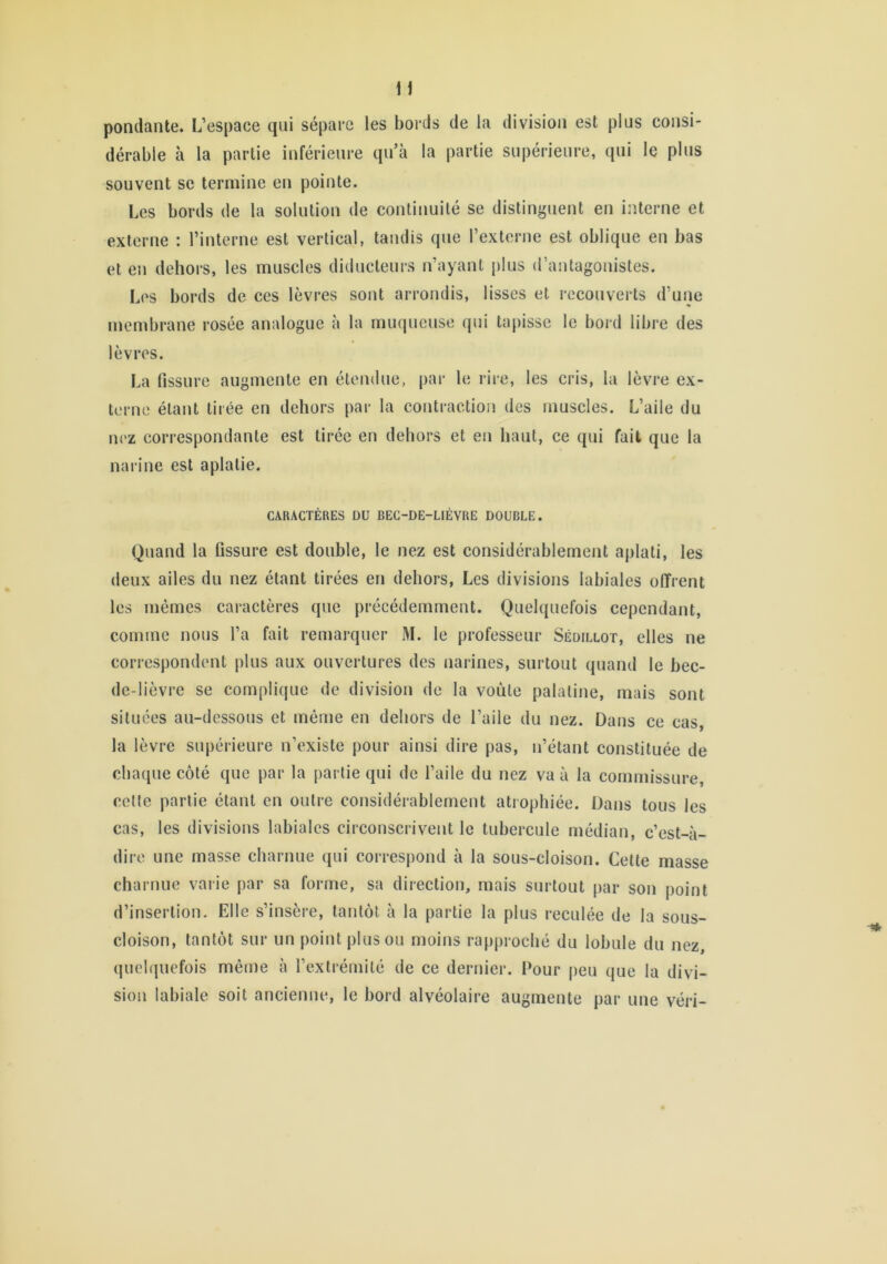 n pondante. L’espace qui sépare les bords de la division est plus consi- dérable à la partie inférieure qu’à la partie supérieure, qui le plus souvent se termine en pointe. Les bords de la solution de continuité se distinguent en interne et externe ; l’interne est vertical, tandis que l’externe est oblique en bas et en dehors, les muscles diducteurs n’ayant j)lus d’antagonistes. Les bords de ces lèvres sont arrondis, lisses et recouverts d’une membrane rosée analogue à la muqueuse qui tapisse le bord libre des lèvres. La fissure augmente en étendue, par le rire, les cris, la lèvre ex- terne étant tirée en dehors par la contraction des muscles. L’aile du nez correspondante est tirée en dehors et en haut, ce qui fait que la narine est aplatie. CARACTÈRES DU BEC-DE-LIÈVRE DOUBLE. Quand la fissure est double, le nez est considérablement aplati, les deux ailes du nez étant tirées en dehors, Les divisions labiales olTrent les mêmes caractères que précédemment. Quelquefois cependant, comme nous l’a fait remarquer M. le professeur Sédillot, elles ne correspondent plus aux ouvertures des narines, surtout quand le bec- de-lièvre se complique de division de la voûte palatine, mais sont situées au-dessous et même en dehors de l’aile du nez. Dans ce cas, la lèvre supérieure n’existe pour ainsi dire pas, n’étant constituée de cba([ue côté que par la partie qui de l’aile du nez va à la commissure, celle partie étant en outre considérablement atrophiée. Dans tous les cas, les divisions labiales circonscrivent le tubercule médian, c’est-à- dire une masse charnue qui correspond à la sous-cloison. Cette masse charnue varie par sa forme, sa direction, mais surtout par son point d’insertion. Elle s’insère, tantôt à la partie la plus reculée de la sous- cloison, tantôt sur un point plus ou moins rapproché du lobule du nez quelquefois même à rextrémilé de ce dernier. Pour peu que la divi- sion labiale soit ancienne, le bord alvéolaire augmente par une véri-