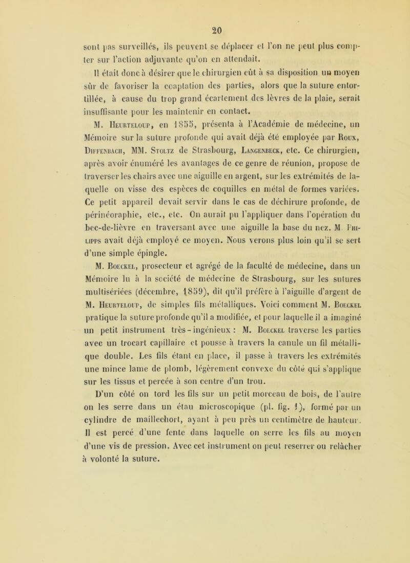 sont pas surveilles, ils peuvent se déplacer et l’on ne peut plus coinp- lei‘ sur l’action adjuvante qu’on en attendait. 11 était donc à désirer que le chirurgien eût à sa disposition uu moyen sûr de favoriser la coaptation des parties, alors que la suture entor- tillée, à cause du tiop grand écartement des lèvres de la plaie, serait insLiflisante pour les maintenir en contact. M. IIelrteloup, en 1855, présenta à l’Académie de médecine, un Mémoire sur la suture jirofonde qui avait déjà été employée par Roux, DlFFE^BAc^, MM. SroLTz de Strasbourg, Lakgekbeck, etc. Ce chirurgien, aj)rès avoir énuméré les avantages de ce genre de réunion, propose de traverser les chairs avec une aiguille en argent, sur les extrémités de la- quelle on visse des espèces de coquilles en métal de formes variées. Ce petit appareil devait sei vir dans le cas de déchirure profonde, de périnéoraphie, etc., etc. On aurait pu l’appliquer dans l’ojjération du bec-de-lièvre cm traversant avec une aiguille la hase du nez. M l'ni- Lipps avait déjà employé ce moyen. Nous verons plus loin qu’il se sert d’une simple épingle. M. Boeckel, prosecteur et agrégé de la faculté de médecine, dans un Mémoire lu à la société de médecine de Strasbourg, sur les sutures multisériées (décembre, 1,859), dit qu’il préfère à l’aiguille d’argent de M. Heürteloup, de simples fds métalliques. Voici comment M. Boeckel pratique la suture profonde qu’il a modifiée, et pour laquelle il a imaginé un petit instrument très - ingénieux : M. Boeckel traverse les parties avec un trocart capillaire et pousse à travers la canule un fil métalli- que double. Les fils étant en pdace, il jiasse à travers les extrémités une mince lame de plomb, légèrement convexe du côté qui s’ajipliipie sur les tissus et percée à son centre d’un trou. D’un côté on tord les fils sur un petit morceau de bois, de l’autre on les serre dans un étau microscopique (pl. fig. 1), formé par un cylindre de maillecbort, ayant à peu près un centimètre de hauteur. Il est percé d’une fente dans laquelle on serre les fils au moyen d’une vis de pression. Avec cet instrument on peut reserrer ou relâcher à volonté la suture.