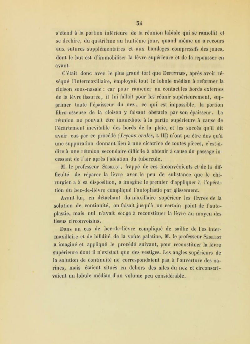 s’étend à la portion inférieure de la réunion labiale qui se ramollit et se déchire, du quatrième au huitième jour, quand même on a recoins aux sutures suj)j)lémentaires et aux bandages compressifs des joues, dont le but est d’immobiliser la lèvre supérieure et de la repousser en avant. C’était donc avec le plus grand tort que Dupuytren, après avoir ré- séqué l’intermaxillaire, employait tout le lobule médian à reformer la cloison sous-nasale : car pour ramener au contact les bords externes de la lèvre fissurée, il lui fallait pour les réunir supérieurement, sup- primer toute l’épaisseur du nez , ce qui est impossible, la portion fibro-osseuse de la cloison y faisant obstacle par son épaisseur. La réunion ne pouvait être immédiate à la partie supérieure à cause de l’écartement inévitable des bords de la plaie, et les succès qu’il dit avoir eus par ce procédé (Leçons orales^ t. III) n’ont pu être dus qu’à une suppuration donnant lieu à une cicatrice de toutes pièces, c’est-à- dire à une réunion secondaire difficile à obtenir à cause du passage in- cessant de l’air après l’ablation du tubercule. M. le professeur Sédillot, frappé de ces inconvénients et de la dif- ficulté de réparer la lèvre avec le peu de substance que le chi- rurgien a à sa disposition, a imaginé le premier d’appliquer à fopéra- tion du bec-de-lièvre compliqué l’autoplastie par glissement. Avant lui, en détachant du maxillaire supérieur les lèvres de la solution de continuité, on faisait jusqu’à un certain point de l’auto- plastie, mais nul n’avait songé à reconstituer la lèvre au moyen des tissus circonvoisins. Dans un cas de bec-de-lièvre compliqué de saillie de l’os inter- maxillaire et de bifidité de la voûte palatine, M. le professeur Sédillot a imaginé et appliqué le procédé suivant, pour reconstituer la lèvre supérieure dont il n’existait que des vestiges. Les angles supérieurs de la solution de continuité ne correspondaient pas à l’ouverture des na- rines, mais étaient situés en dehors des ailes du nez et circonscri- vaient un lobule médian d’un volume peu considérable.