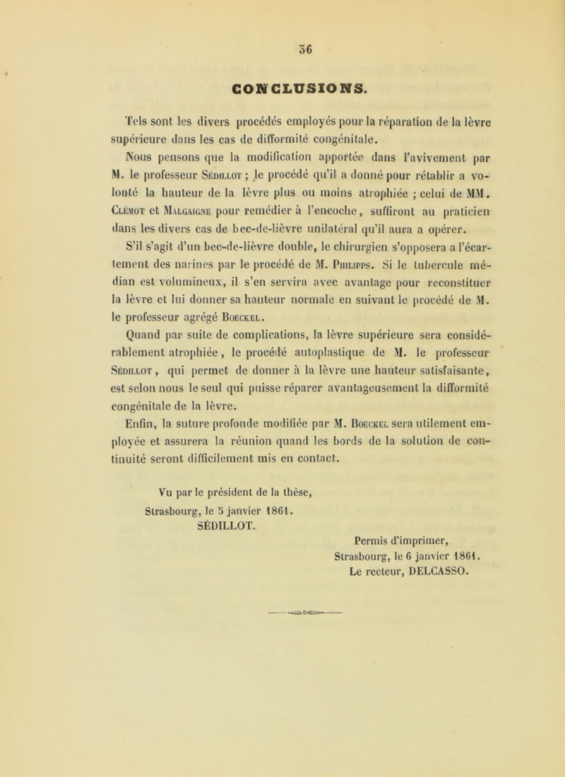 CONCLUSIONS. Tels sont les divers procédés employés pour la réparation de la lèvre supérieure dans les cas de difformité congénitale. Nous pensons que la modification apportée dans l’avivement par M. le professeur Sédillot ; je procédé qu’il a donné pour rétablir a vo- lonté la hauteur de la lèvre plus ou moins atrophiée ; celui de MM. Clémot et Malgaigne pour remédier à l’encoche, suffiront au praticien dans les divers cas de bec-de-lièvre unilatéral qu’il aura a opérer. S’il s’agit d’un bec-de-lièvre double, le chirurgien s’opposera a l’écar- tement des narines par le procédé de M. Piiilipps. Si le tul)eroule mé- dian est volumineux, il s’en servira avec avantage pour reconstituer la lèvre et lui donner sa hauteur normale en suivant le procédé de M. le professeur agrégé Boeckel. Quand par suite de complications, la lèvre supérieure sera considé- rablement atrophiée, le procédé autoplastique de M. le professeur Sédillot, qui permet de donner à la lèvre une hauteur satisfaisante, est selon nous le seul qui puisse réparer avantageusement la difformité congénitale de la lèvre. Enfin, la suture profonde modifiée par M. Boeckel sera utilement em- ployée et assurera la réunion quand les bords de la solution de con- tinuité seront difficilement mis en contact. Vu par le président de la thèse, Strasbourg, le 5 janvier 1861. SÉDILLOT. Permis d’imprimer, Strasbourg, le 6 janvier 1861. Le recteur, DELCASSO.