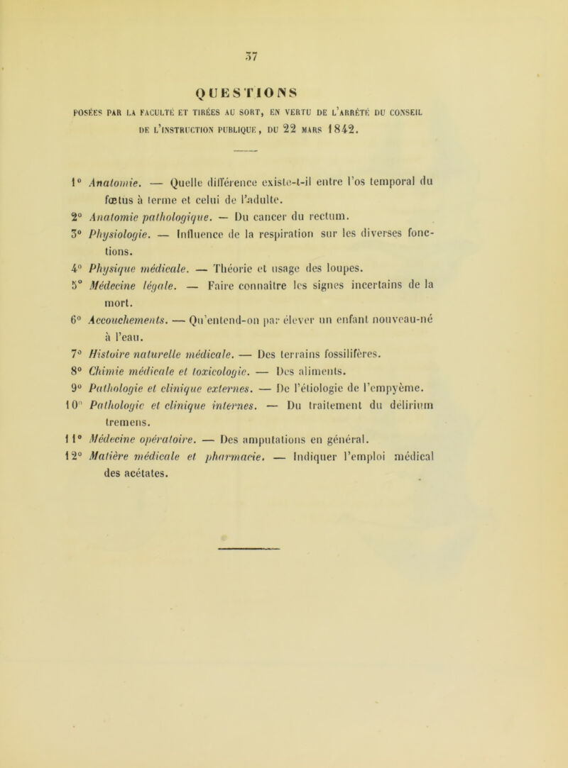 POSÉES PAR LA FACULTÉ ET TIRÉES AU SORT, EN VERTU DE l’aRRÈTÉ DU CONSEIL DE l’instruction PUBLIQUE, DU 22 MARS 1842. 1“ Anatomie. — Quelle dilîéience exisle-l-il entre l’os temporal du fœtus à terme et celui de l’jululte. 2° Anatomie pathologique. — Du cancer du rectum. 3® Physiologie. — Influence de la respiration sur les diverses fonc- tions. 4® Physique médicale. — Théorie et usage des loupes. 5“ Médecine légale. — Faire connaître les signes incertains de la mort. 6® Accouchements. — Qn’entend-on par élever un enfant nouveau-né à l’eau. 7® Histoire naturelle médicale. — Des terrains fossilifères. 8® Chimie médicale et toxicologie. — Des aliments. 9® Pathologie et clinique externes. — De l’étiologie de l’empyème. 10® Pathologie et clinique internes. — Du traitement du délirium Iremens. 1 1® Médecine opératoire. — Des amputations en général. 12° Matière médicale et pharmacie. — Indiquer l’emploi médical des acétates.