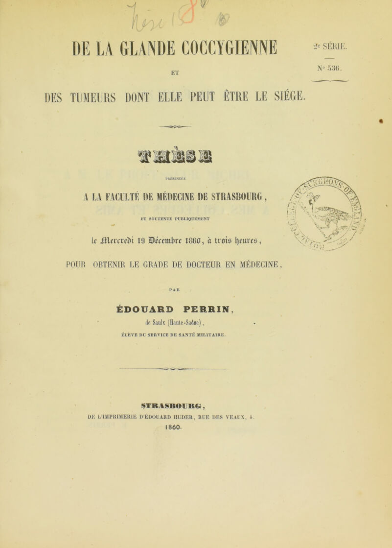 DES TUMEURS DONT ELLE PEU] ETRE LE SIÈGE. PRÉSENTÉE A LA FACULTÉ DE MÉDECINE DE STRASBOURG 1£T SOUTENUE PUBLIQUEMENT le JHermfti 19 Urrrmbrr 1800, a trois Ijeures, POUR OBTENIR LE GRADE DE DOCTEUR EN MÉDECINE, PAR ÉDOUARD PERRIN, de Saulx (Haute-Saône), ÉLÈVE DU SERVICE DE SANTÉ MILITAIRE. STRASBOURG, 1860- \v