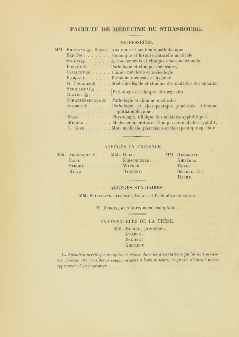 FACULTE DE MEDECINE DE STRASBOURG. PROFESSEURS. MM. E tikmann , Doyen. Anatomie et anatomie pathologique. Fee 0& Botanique et histoire naturelle médicale. Stültz^ Accouchements et clinique d’accouchements. Fokget^ Pathologie et clinique médicales. Cailliot ^ Chimie médicale et toxicologie. Rampeaux Physique médicale et hygiène. G. Tourdes^. . . . Médecine légale et clinique des maladies des enfants. Sédillot 0$ . Rigaud ^. . . Schützenberger ^ , Pathologie et clinique médicales Stœber^ Pathologie et thérapeutique générales. Clinique ophthalmologique. Küss Physiologie. Clinique des maladies syphilitiques. Michel Médecine opératoire. Clinique des maladies syphilit. L. Coze Mat. médicale, pharmacie et thérapeutique spéciale. Pathologie et clinique chirurgicales. AGRÉGÉS EN EXERCICE. MM. Aronssohx$î. MM. Held. MM. Herkgott. Bach. Kirschleger. Kœberle. Strohl. WlEGER. Morel. Hirtz. Dagonet. Bœckel (E.) Il ECU T. AGRÉGÉS STAGIAIRES. MM. Spielmann, Aubenas, Engel et P. Schützenberger. M. Dubois, secrétaire, agent comptable. EXAMINATEURS DE LA THÈSE. MM. Michel , président; Stœber, Dagonet, Kœberle. La Faculté a arreté que les opinions émises dans les dissertations qui lui sont présen- tées doivent être considérées comme propres à leurs auteurs, et qu’elle n’entend ni les approuver ni les improuvcr.