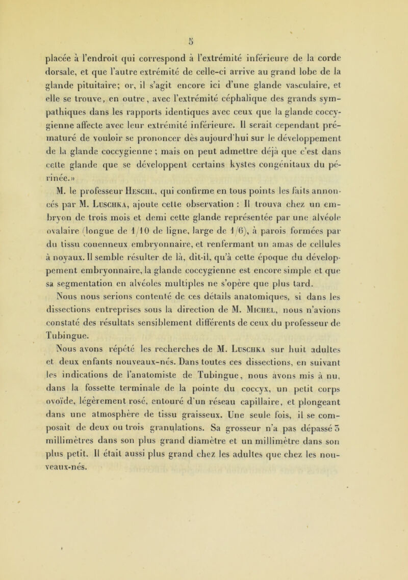 placée à l’endroit qui correspond à l’extrémité inférieure de la corde dorsale, et que l’autre extrémité de celle-ci arrive au grand lobe de la glande pituitaire; or, il s’agit encore ici d’une glande vasculaire, et elle se trouve, en outre, avec l’extrémité céphalique des grands sym- pathiques dans les rapports identiques avec ceux que la glande coccy- gienne affecte avec leur extrémité inférieure. Il serait cependant pré- maturé de vouloir se prononcer dès aujourd’hui sur le développement de la glande coccygienne ; mais on peut admettre déjà que c’est dans celte glande que se développent certains kystes congénitaux du pé- rinée.» M. le professeur Heschl, qui confirme en tous points les laits annon- cés par M. Lusciika, ajoute cette observation : Il trouva chez un em- bryon de trois mois et demi cette glande représentée par une alvéole ovalaire (longue de \j\ 0 de ligne, large de 16), à parois formées par du tissu couenneux embryonnaire, et renfermant un amas de cellules à noyaux. Il semble résulter de là, dit-il, qu’à cette époque du dévelop- pement embryonnaire, la glande coccygienne est encore simple et que sa segmentation en alvéoles multiples ne s’opère que plus tard. Nous nous serions contenté de ces détails anatomiques, si dans les dissections entreprises sous la direction de M. Michel, nous n’avions constaté des résultats sensiblement différents de ceux du professeur de Tubingue. Nous avons répété les recherches de M. Lusciika sur huit adultes et deux enfants nouveaux-nés. Dans toutes ces dissections, en suivant les indications de l’anatomiste de Tubingue, nous avons mis à nu, dans la fossette terminale de la pointe du coccyx, un petit corps ovoïde, légèrement rosé, entouré d'un réseau capillaire, et plongeant dans une atmosphère de tissu graisseux. Une seule fois, il se com- posait de deux ou trois granulations. Sa grosseur n’a pas dépassé 5 millimètres dans son plus grand diamètre et un millimètre dans son plus petit. Il était aussi plus grand chez les adultes que chez les nou- veaux-nes.
