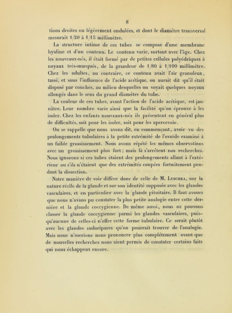 tions droites ou légèrement ondulées, et dont le diamètre transversal mesurait 1/20 à 1/15 millimètre. La structure intime de ces tubes se compose d’une membrane hyaline et d’un contenu. Le contenu varie, surtout avec l’âge. Chez les nouveaux-nés, il était formé par de petites cellules polyédriques à noyaux très-marqués, de la grandeur de 1/80 à 1/100 millimètre. Chez les adultes, au contraire, ce contenu avait l’air granuleux, tassé, et sous l’influence de l’acide acétique, on aurait dit qu’il était disposé par couches, au milieu desquelles on voyait quelques noyaux allongés dans le sens du grand diamètre du tube. La couleur de ces tubes, avant l’action de l’acide acétique, est jau- nâtre. Leur nombre varie ainsi que la facilité qu'on éprouve à les isoler. Chez les enfants nouveaux-nés ils présentent en général plus de difficultés, soit pour les isoler, soit pour les apercevoir. On se rappelle que nous avons dit, en commençant, avoir vu des prolongements tubulaires à la petite extrémité de l’ovoïde examiné à un faible grossissement. Nous avons répété les mêmes observations avec un grossissement plus fort ; mais là s’arrêtent nos recherches. Nous ignorons si ces tubes étaient des prolongements allant à l’exté- rieur ou s’ils n’étaient que des extrémités coupées fortuitement pen- dant la dissection. Notre manière de voir diffère donc de celle de M. Luschka, sur la nature réelle de la glande et sur son identité supposée avec les glandes vasculaires, et en particulier avec la glande pituitaire. Il faut avouer que nous n’avons pu constater la plus petite analogie entre celte der- nière et la glande coccygienne. De même aussi, nous ne pouvons classer la glande coccygienne parmi les glandes vasculaires, puis- qu’aucune de celles-ci n’offre cette forme tubulaire. Ce serait plutôt avec les glandes sudoripares qu’on pourrait trouver de l’analogie. Mais nous n’oserions nous prononcer plus complètement avant que de nouvelles recherches nous aient permis de constater certains faits qui nous échappent encore.