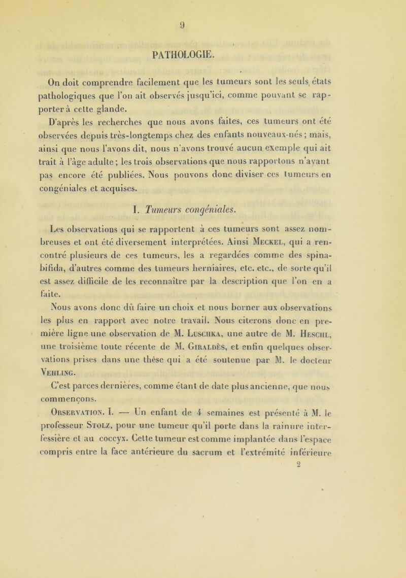 PATHOLOGIE. On doit comprendre facilement que les tumeurs sont les seuls, états pathologiques que l’on ait observés jusqu’ici, comme pouvant se rap- portera cette glande. D’après les recherches que nous avons faites, ces tumeurs ont été observées depuis très-longtemps chez des enfants nouveaux-nés ; mais, ainsi que nous l’avons dit, nous n'avons trouvé aucun exemple qui ait trait à l’âge adulte; les trois observations que nous rapportons n’ayant pas encore été publiées. Nous pouvons donc diviser ces tumeurs en congéniales et acquises. I. Tumeurs congéniales. Les observations qui se rapportent à ces tumeurs sont assez nom- breuses et ont été diversement interprétées. Ainsi Meckel, qui a ren- contré plusieurs de ces tumeurs, les a regardées comme des spina- bifida, d’autres comme des tumeurs herniaires, etc. etc., de sorte qu'il est assez difficile de les reconnaître par la description que l’on en a faite. Nous avons donc dû faire un choix et nous borner aux observations les plus en rapport avec notre travail. Nous citerons donc en pre- mière ligne une observation de M. LüSCHKA, une autre de M. Hesciil, une troisième toute récente de M. Giraldès, et enfin quelques obser- vations prises dans une thèse qui a été soutenue par M. le docteur Veiiling. C’est parees dernières, comme étant de date plus ancienne, que nous commençons. j Orservatiox. I. — Un enfant de 4 semaines est présenté à M. le professeur Stolz, pour une tumeur qu’il porte dans la rainure inter- lèssière et au coccyx. Cette tumeur est comme implantée dans l’espace compris entre la face antérieure du sacrum et l’extrémité inférieure 2