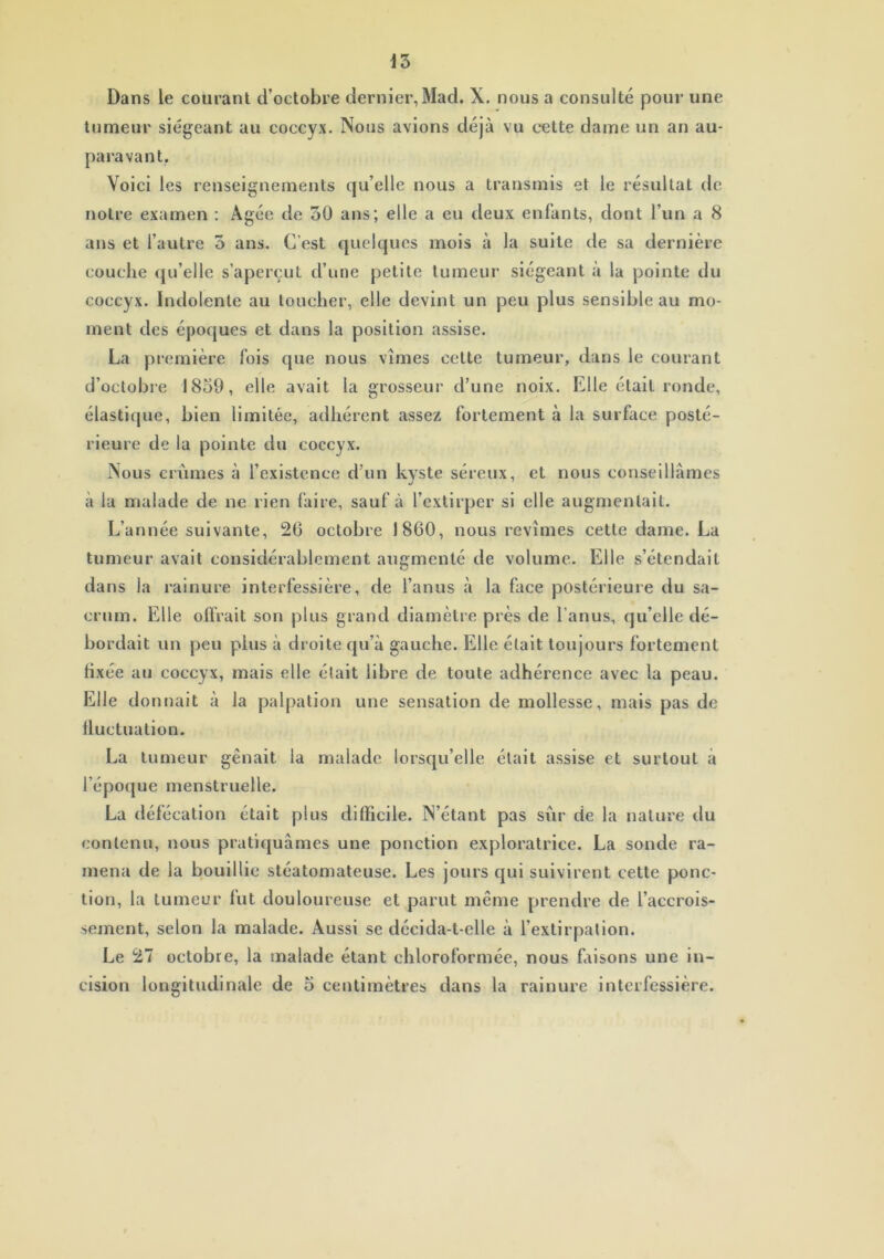 tumeur siégeant au coccyx. Nous avions déjà vu cette dame un an au- paravant. Voici les renseignements qu’elle nous a transmis et le résultat de notre examen : Agée de oO ans; elle a eu deux enfants, dont l’un a 8 ans et l’autre 5 ans. C’est quelques mois à la suite de sa dernière couche qu’elle s’aperçut d’une petite tumeur siégeant à la pointe du coccyx. Indolente au toucher, elle devint un peu plus sensible au mo- ment des époques et dans la position assise. La première fois que nous vîmes celte tumeur, dans le courant d’octobre 1859, elle avait la grosseur d’une noix. Elle était ronde, élastique, bien limitée, adhérent assez fortement à la surface posté- rieure de la pointe du coccyx. Nous crûmes à l’existence d’un kyste séreux, et nous conseillâmes à la malade de ne rien faire, sauf à l’extirper si elle augmentait. L’année suivante, 26 octobre 1860, nous revîmes cette dame. La tumeur avait considérablement augmenté de volume. Elle s’étendait dans la rainure interfessière, de l’anus à la face postérieure du sa- crum. Elle offrait son plus grand diamètre près de l’anus, qu’elle dé- bordait un peu plus à droite qu’à gauche. Elle était toujours fortement fixée au coccyx, mais elle était libre de toute adhérence avec la peau. Elle don nait à la palpation une sensation de mollesse, mais pas de fluctuation. La tumeur gênait la malade lorsqu’elle était assise et surtout à l époque menstruelle. La défécation était plus difficile. N’étant pas sûr de la nature du contenu, nous pratiquâmes une ponction exploratrice. La sonde ra- mena de la bouillie stéatomateuse. Les jours qui suivirent cette ponc- tion, la tumeur fut douloureuse et parut même prendre de l’accrois- sement, selon la malade. Aussi se décida-t-elle à l’extirpation. Le 27 octobre, la malade étant chloroformée, nous faisons une in- cision longitudinale de 5 centimètres dans la rainure interfessière.