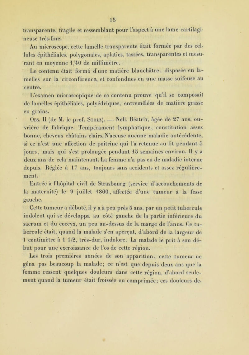 transparente, fragile et ressemblant pour l’aspect à une lame cartilagi- neuse très- fine. Au microscope, cette lamelle transparente était formée par des cel- lules épithéliales, polygonales, aplaties, tassées, transparentes et mesu- rant en moyenne 1/40 de millimètre. Le contenu était formé d’une matière blanchâtre, disposée en la- melles sur la circonférence, et confondues en une masse suifeuse au centre. L’examen microscopique de ce contenu prouve qu’il se composait de lamelles épithéliales, polyédriques, entremêlées de matière grasse en grains. Obs. II (de M. le prof. Stolz). — Noll, Béatrix, âgée de 27 ans, ou- vrière de fabrique. Tempérament lymphatique, constitution assez bonne, cheveux châtains clairs. N’accuse aucune maladie antécédente, si ce n’est une affection de poitrine qui l’a retenue au lit pendant 5 jours, mais qui s’esl prolongée pendant 15 semaines environ. Il y a deux ans de cela maintenant. La femme n’a pas eu de maladie interne depuis. Réglée à 17 ans, toujours sans accidents et assez régulière- ment. Entrée à l’hôpital civil de Strasbourg (service d’accouchements de la maternité) le 9 juillet 1860, affectée d’une tumeur à la fesse gauche. Cette tumeur a débuté,il y a à peu près 5 ans, par un petit tubercule indolent qui se développa au côté gauche de la partie inférieure du sacrum et du coccyx, un peu au-dessus de la marge de l’anus. Ce tu- bercule était, quand la malade s’en aperçut, d’abord de la largeur de f centimètre â 1 1/2, très-dur, indolore. La malade le prit à son dé- but pour une excroissance de l’os de cette région. Les trois premières années de son apparition, cette tumeur ne gêna pas beaucoup la malade; ce n’est que depuis deux ans que la femme ressent quelques douleurs dans cette région, d’abord seule- ment quand la tumeur était froissée ou comprimée; ces douleurs de-