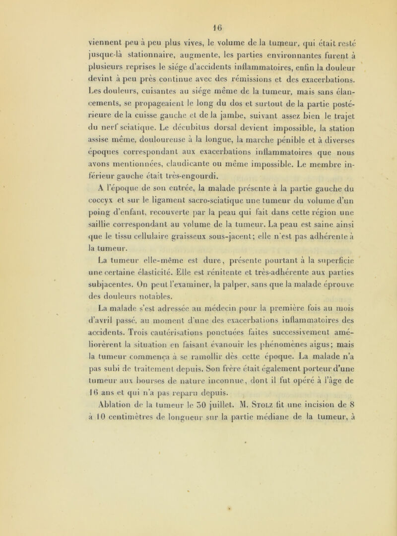 viennent peu à peu plus vives, le volume de la tumeur, qui était resté jusque-là stationnaire, augmente, les parties environnantes furent à plusieurs reprises le siège d’accidents inflammatoires, eutin la douleur devint à peu près continue avec des rémissions et des exacerbations. Les doul eurs, cuisantes au siège même de la tumeur, mais sans élan- cements, se propageaient le long du dos et surtout de la partie posté- rieure de la cuisse gauche et de la jambe, suivant assez bien le trajet du nerf sciatique. Le décubitus dorsal devient impossible, la station assise même, douloureuse à la longue, la marche pénible et à diverses époques correspondant aux exacerbations inflammatoires que nous avons mentionnées, claudicante ou même impossible. Le membre in- férieur gauche était très-engourdi. A l’époque de son entrée, la malade présente à la partie gauche du coccyx et sur le ligament sacro-sciatique une tumeur du volume cl’un poing d’enfant, recouverte par la peau qui fait dans cette région une saillie correspondant au volume de la tumeur. La peau est saine ainsi que le tissu cellulaire graisseux sous-jacent; elle n’est pas adhérente à la tumeur. La tumeur elle-même est dure, présente pourtant à la superficie une certaine élasticité. Elle est rénitente et très-adhérente aux parties subjacentes. On peut l’examiner, la palper, sans que la malade éprouve des douleurs notables. La malade s’est adressée au médecin pour la première fois au mois d’avril passé, au moment d’une des exacerbations inflammatoires des accidents. Trois cautérisations ponctuées faites successivement amé- liorèrent la situation en faisant évanouir les phénomènes aigus; mais la tumeur commença à se ramollir dès cette époque. La malade n’a pas subi de traitement depuis. Son frère était également porteur d’une tumeur aux bourses de nature inconnue, dont il fut opéré à l’âge de 16 ans et qui n’a pas reparu depuis. Ablation de la tumeur le 50 juillet. M. Stolz lit une incision de 8 à 10 centimètres de longueur sur la partie médiane de la tumeur, à