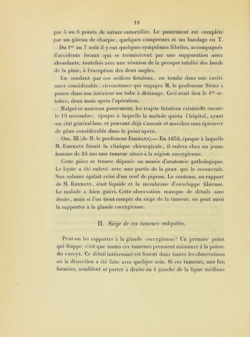 par 5 ou 6 points cle suture entortillée. Le pansement est complété par un gâteau de charpie, quelques compresses et un bandage en T. Du 1er au 7 août il y eut quelques symptômes fébriles, accompagnés d’accidents locaux qui se terminèrent par une suppuration assez abondante, toutefois avec une réunion de la presque totalité des bords de la plaie, à l’exception des deux angles. En sondant par ces orifices fistuleux, on tombe dans une cavité assez considérable, circonstance qui engagea M. le professeur Stolz à passer dans son intérieur un tube à drainage. Ceci avait lieu le 1er oc- tobre, deux mois après l’opération. Malgré ce nouveau pansement, les trajets fistuleux existaient encore le 19 novembre, époque à laquelle la malade quitta l’hôpital, ayant un état général bon, et pouvant déjà s’asseoir et marcher sans éprouver de gêne considérable dans le point opéré. Übs. III (de M. le professeur Eiirmann).— En 1832, époque à laquelle M. Eiirmann faisait la clinique chirurgicale, il enleva chez un jeune homme de 24 ans une tumeur située à la région coccygienne. Cette pièce se trouve déposée au musée d’anatomie pathologique. Le kyste a été enlevé avec une partie de la peau qui le recouvrait. Son volume égalait celui d’un oeuf de pigeon. Le contenu, au rapport de M. Eiirmann, était liquide et la membrane d’enveloppe fibreuse. Le malade a bien guéri. Cette observation manque de détails sans doute, mais si l’on tient compte du siège de la tumeur, on peut aussi la rapporter à la glande coccygienne. II. Siège de ces tumeurs enkystées. Peut-on les rapporter à la glande coccygienne? Un premier point qui frappe, c’est que toutes ces tumeurs prennent naissance à la pointe du coccyx. Ce détail intéressant est fourni dans toutes les observations où la dissection a été faite avec quelque soin. Si ces tumeurs, une fois formées, semblent se porter à droite ou à gauche de la ligne médiane