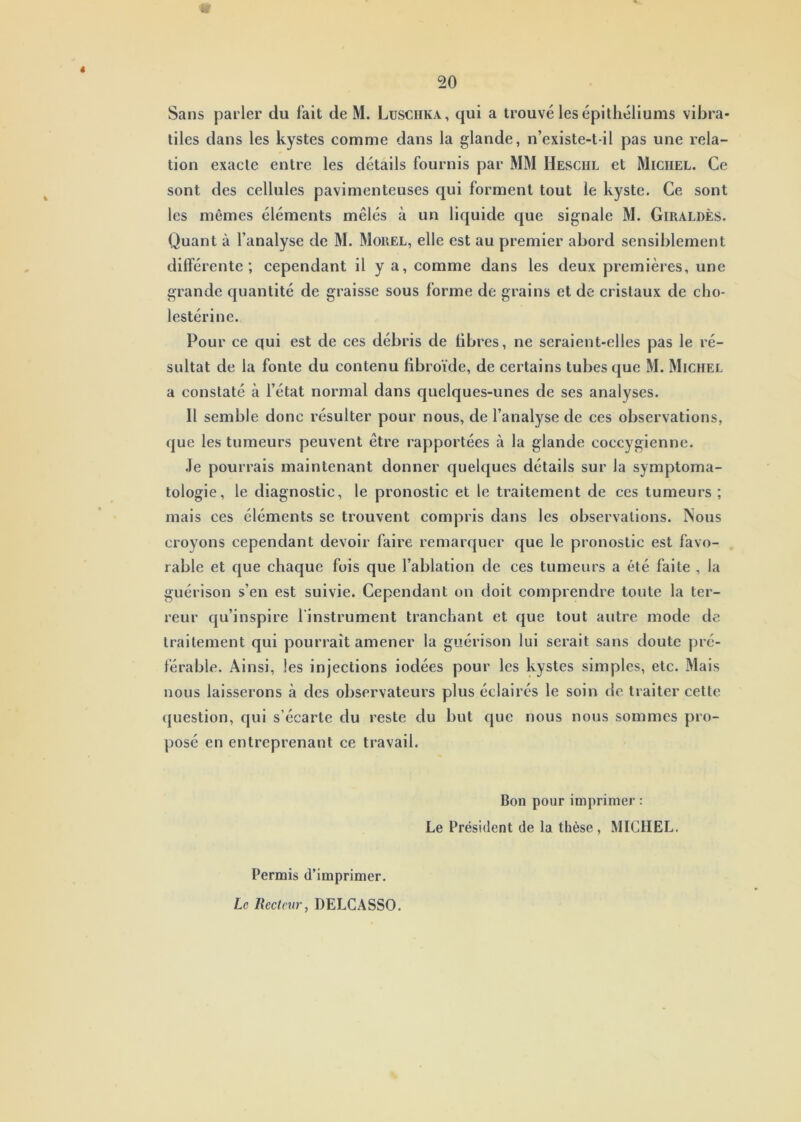 50 « Sans parler du fait de M. Lusciika, qui a trouvé les épithéliums vibra- tiles dans les kystes comme dans la glande, n’existe-t-il pas une rela- tion exacte entre les détails fournis par MM Heschl et Michel. Ce sont des cellules pavimenteuses qui forment tout le kyste. Ce sont les mêmes éléments mêlés à un liquide que signale M. Giraldès. Quant à l’analyse de M. Morel, elle est au premier abord sensiblement différente; cependant il y a, comme dans les deux premières, une grande quantité de graisse sous forme de grains et de cristaux de cho- lestérine. Pour ce qui est de ces débris de fibres, ne seraient-elles pas le ré- sultat de la fonte du contenu fibroïde, de certains tubes que M. Michel a constaté à l’état normal dans quelques-unes de ses analyses. Il semble donc résulter pour nous, de l’analyse de ces observations, que les tumeurs peuvent être rapportées à la glande coccygienne. Je pourrais maintenant donner quelques détails sur la symptoma- tologie, le diagnostic, le pronostic et le traitement de ces tumeurs ; mais ces éléments se trouvent compris dans les observations. Nous croyons cependant devoir faire remarquer que le pronostic est favo- rable et que chaque fois que l’ablation de ces tumeurs a été faite , la guérison s’en est suivie. Cependant on doit comprendre toute la ter- reur qu’inspire l'instrument tranchant et que tout autre mode de traitement qui pourrait amener la guérison lui serait sans doute pré- férable. Ainsi, les injections iodées pour les kystes simples, etc. Mais nous laisserons à des observateurs plus éclairés le soin de traiter cette question, qui s’écarte du reste du but que nous nous sommes pro- posé en entreprenant ce travail. Bon pour imprimer : Le Président de la thèse , MICHEL. Permis d’imprimer. Le Recteur, DELCASSO.