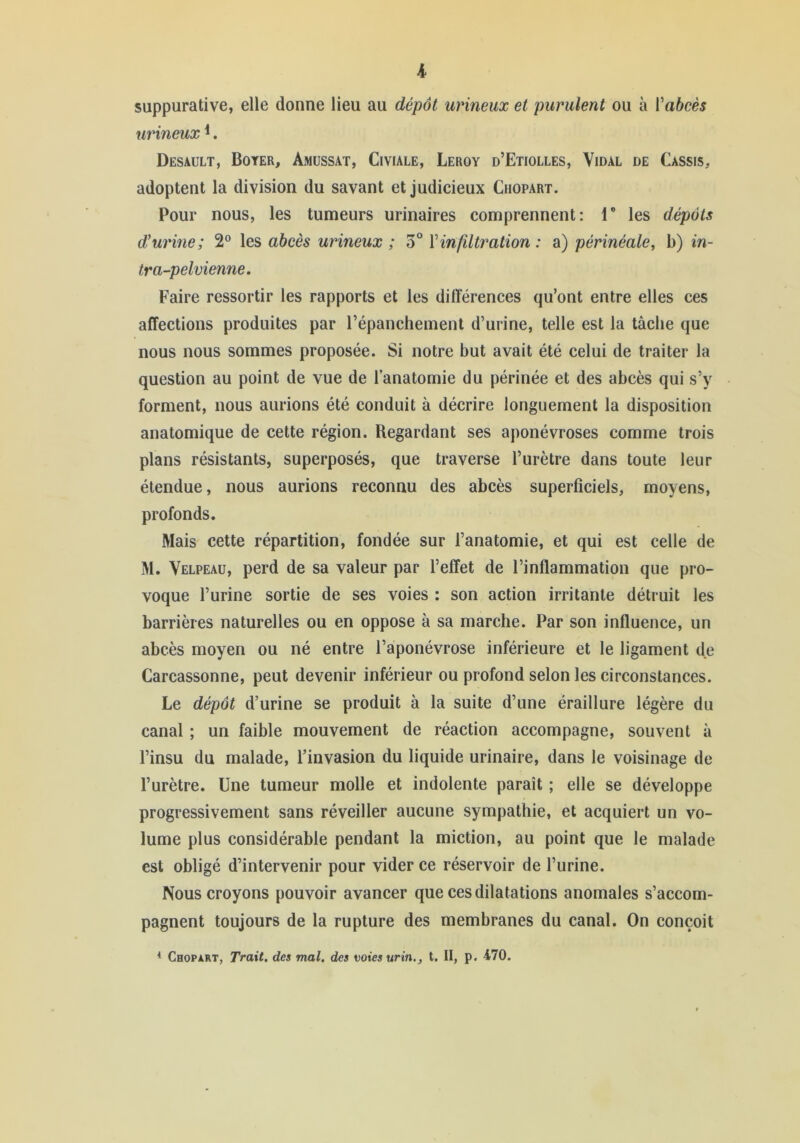 suppurative, elle donne lieu au dépôt urineux et purulent ou à Vahcès urineux ^. Desault, Boyer, Amussat, Civiale, Leroy d’Etiolles, Vidal de Cassis, adoptent la division du savant et judicieux Ciiopart. Pour nous, les tumeurs urinaires comprennent: T les dépôts d'urine; 2® les abcès urineux ; 3° Vinfdtration: a) périnéale, b) in- tra-pelvienne. Faire ressortir les rapports et les différences qu’ont entre elles ces affections produites par l’épanchement d’urine, telle est la tâche que nous nous sommes proposée. Si notre but avait été celui de traiter la question au point de vue de l’anatomie du périnée et des abcès qui s’y forment, nous aurions été conduit à décrire longuement la disposition anatomique de cette région. Regardant ses aponévroses comme trois plans résistants, superposés, que traverse l’urètre dans toute leur étendue, nous aurions reconnu des abcès superficiels, moyens, profonds. Mais cette répartition, fondée sur l’anatomie, et qui est celle de M. Velpeau, perd de sa valeur par l’effet de l’inflammation que pro- voque l’urine sortie de ses voies : son action irritante détruit les barrières naturelles ou en oppose à sa marche. Par son influence, un abcès moyen ou né entre l’aponévrose inférieure et le ligament de Carcassonne, peut devenir inférieur ou profond selon les circonstances. Le dépôt d’urine se produit à la suite d’une éraillure légère du canal ; un faible mouvement de réaction accompagne, souvent à l’insu du malade, l’invasion du liquide urinaire, dans le voisinage de l’urètre. Une tumeur molle et indolente paraît ; elle se développe progressivement sans réveiller aucune sympathie, et acquiert un vo- lume plus considérable pendant la miction, au point que le malade est obligé d’intervenir pour vider ce réservoir de l’urine. Nous croyons pouvoir avancer que ces dilatations anomales s’accom- pagnent toujours de la rupture des membranes du canal. On conçoit * Chopart, Trait, des mal. des voies urin., t. II, p. 470.