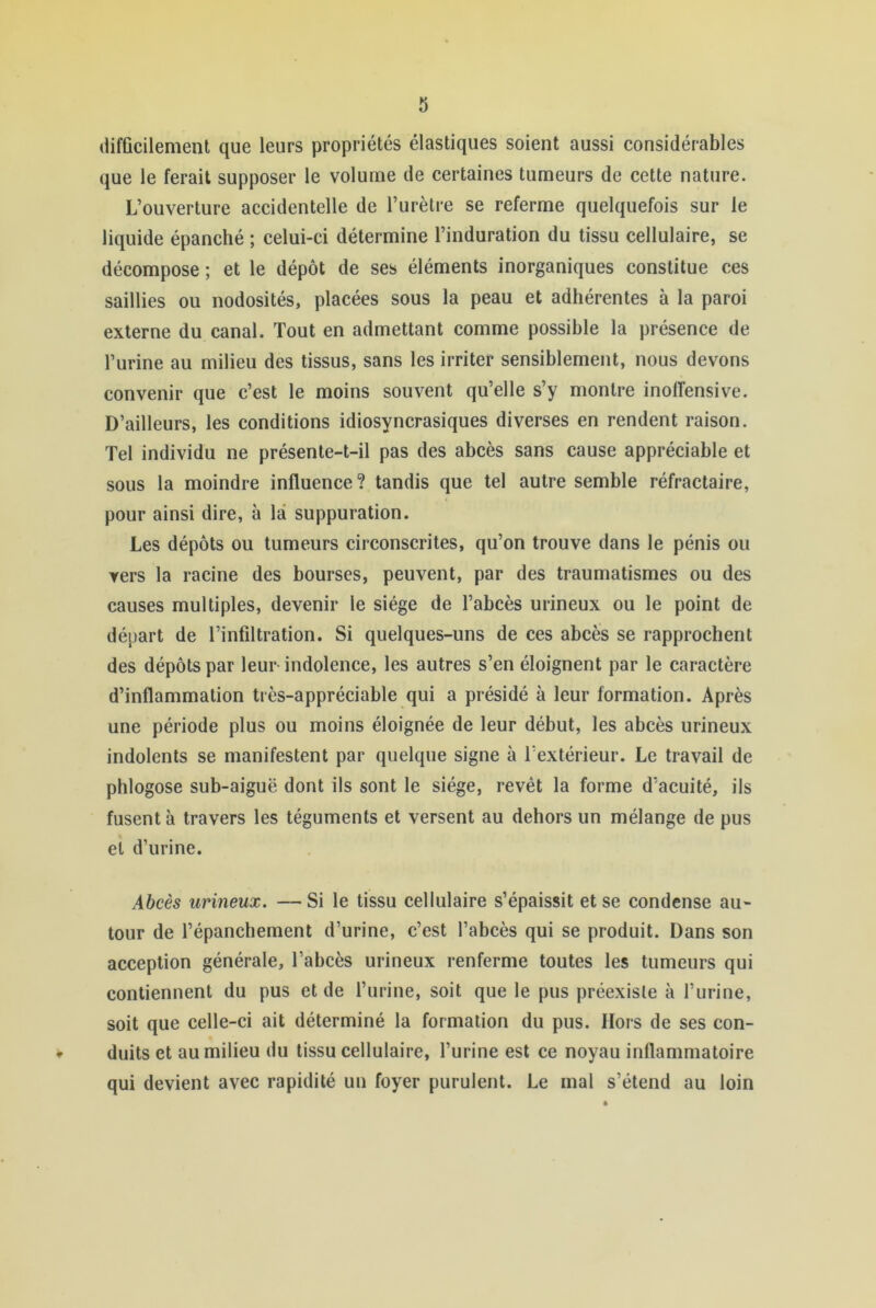 difficilement que leurs propriétés élastiques soient aussi considérables que le ferait supposer le volume de certaines tumeurs de cette nature. L’ouverture accidentelle de l’urètre se referme quelquefois sur le liquide épanché ; celui-ci détermine l’induration du tissu cellulaire, se décompose ; et le dépôt de ses éléments inorganiques constitue ces saillies ou nodosités, placées sous la peau et adhérentes à la paroi externe du canal. Tout en admettant comme possible la présence de l’urine au milieu des tissus, sans les irriter sensiblement, nous devons convenir que c’est le moins souvent qu’elle s’y montre inolTensive. D’ailleurs, les conditions idiosyncrasiques diverses en rendent raison. Tel individu ne présente-t-il pas des abcès sans cause appréciable et sous la moindre influence? tandis que tel autre semble réfractaire, pour ainsi dire, à là suppuration. Les dépôts ou tumeurs circonscrites, qu’on trouve dans le pénis ou vers la racine des bourses, peuvent, par des traumatismes ou des causes multiples, devenir le siège de l’abcès urineux ou le point de départ de l’infiltration. Si quelques-uns de ces abcès se rapprochent des dépôts par leur- indolence, les autres s’en éloignent par le caractère d’inflammation très-appréciable qui a présidé à leur formation. Après une période plus ou moins éloignée de leur début, les abcès urineux indolents se manifestent par quelque signe à l’extérieur. Le travail de plîlogose sub-aiguë dont ils sont le siège, revêt la forme d’acuité, ils fusent à travers les téguments et versent au dehors un mélange de pus et d’urine. Abcès urineux. —Si le tissu cellulaire s’épaissit et se condense au- tour de l’épanchement d’urine, c’est l’abcès qui se produit. Dans son acception générale, l’abcès urineux renferme toutes les tumeurs qui contiennent du pus et de l’iirine, soit que le pus préexiste à l’urine, soit que celle-ci ait déterminé la formation du pus. Hors de ses con- duits et au milieu du tissu cellulaire, l’urine est ce noyau inflammatoire qui devient avec rapidité un foyer purulent. Le mal s’étend au loin