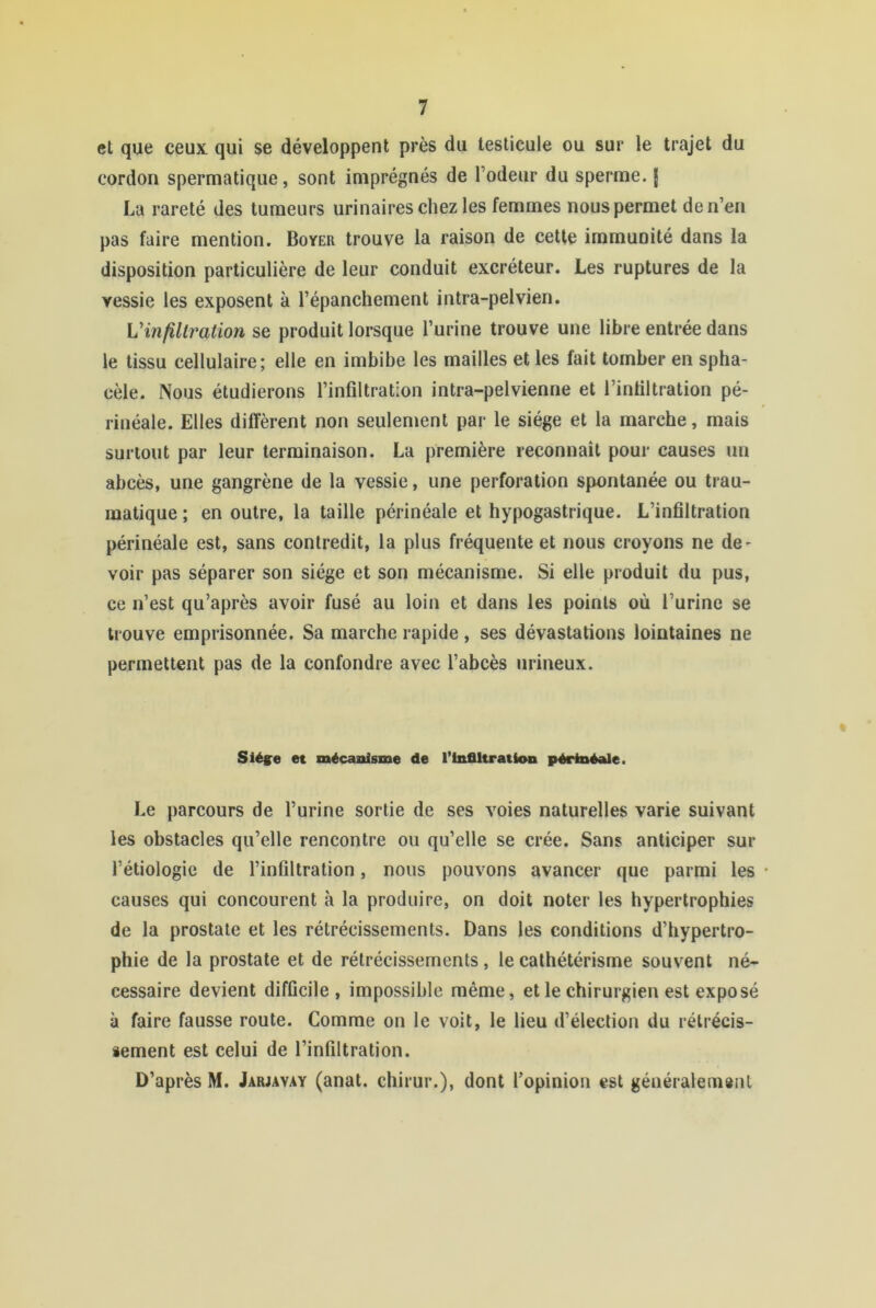 et que ceux qui se développent près du testicule ou sur le trajet du cordon spermatique, sont imprégnés de Todeur du sperme. J La rareté des tumeurs urinaires chez les femmes nous permet de n’en pas faire mention. Boyer trouve la raison de cette immunité dans la disposition particulière de leur conduit excréteur. Les ruptures de la vessie les exposent à l’épanchement intra-pelvien. Vinjillration se produit lorsque l’urine trouve une libre entrée dans le tissu cellulaire; elle en imbibe les mailles elles fait tomber en spha- cèle. Nous étudierons l’infiltration intra-pelvienne et l’infiltration pé- rinéale. Elles diffèrent non seulement par le siège et la marche, mais surtout par leur terminaison. La première reconnaît pour causes un abcès, une gangrène de la vessie, une perforation spontanée ou trau- matique ; en outre, la taille périnéale et hypogastrique. L’infiltration périnéale est, sans contredit, la plus fréquente et nous croyons ne de- voir pas séparer son siège et son mécanisme. Si elle produit du pus, ce n’est qu’après avoir fusé au loin et dans les points où l’urine se trouve emprisonnée. Sa marche rapide, ses dévastations lointaines ne permettent pas de la confondre avec l’abcès iirineux. Siéÿe et mécaïUsme de l’infiltration périnéale. Le parcours de l’urine sortie de ses voies naturelles varie suivant les obstacles qu’elle rencontre ou qu’elle se crée. Sans anticiper sur l’étiologie de l’infiltration, nous pouvons avancer que parmi les • causes qui concourent à la produire, on doit noter les hypertrophies de la prostate et les rétrécissements. Dans les conditions d’hypertro- phie de la prostate et de rétrécissements , le cathétérisme souvent né- cessaire devient difficile, impossible même, et le chirurgien est exposé à faire fausse route. Comme on le voit, le lieu d’élection du rélrécis- iement est celui de l’infiltration. D’après M. Jarjavay (anat. chirur.), dont l’opinion est géuéraleiiisiit