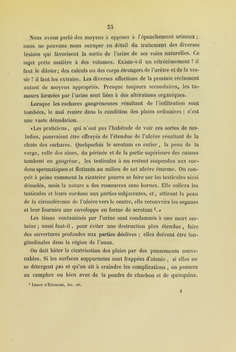 35 Nous avons parlé des moyens à opposer à l’épanchement urineux ; . nous ne pouvons nous occuper en détail du traitement des diverses lésions qui favorisent la sortie de lurine de ses voies naturelles. Ce sujet prèle matière à des volumes. Existe-t-il un rétrécissement “? il faut le dilater; des calculs ou des corps étrangers de l’urètre et de la ves- sie ? il faut les extraire. Les diverses affections de la prostate réclament autant de moyens appropriés. Presque toujours secondaires, les tu- meurs formées par l’urine sont liées à des altérations organiques. Lorsque les eschares gangréneuses résultant de l’infiltration sont tombées, le mal rentre dans la condition des plaies ordinaires ; c’est une vaste dénudation. «Les praticiens, qui n’ont pas l’habitude de voir ces sortes de ma- ladies, pourraient être effrayés de l’étendue de l’ulcère résultant de la chute des eschares. Quelquefois le scrotum en entier, la peau de la verge, celle des aines, du périnée et de la partie supérieure des cuisses tombent en gangrène, les testicules à nu restent suspendus aux cor- dons spermatiques et flottants au milieu de cet ulcère énorme. On con- çoit à peine comment la cicatrice pourra se faire sur les testicules ainsi dénudés, mais la nature a des ressources sans bornes. Elle collera les testicules et leurs cordons aux partiessubjacentes, et, attirant la peau de la circonférence de l’ulcère vers le centre, elle recouvrira les organes et leur fournira une enveloppe en forme de scrotum K» Les tissus contaminés par l’urine sont condamnés à une mort cer- taine ; aussi faut-il, pour éviter une destruction plus étendue, faire des ouvertures profondes aux parties déclives ; elles doivent être lon- gitudinales dans la région de l’anus. On doit hâter la cicatrisation des plaies par des pansements conve- nables. Si les surfaces suppurantes sont frappées d’atonie, si elles ne se détergent pas et qu’on ait à craindre les complications, on pansera au camphre ou bien avec de la poudre de charbon et de quinquina. * Leroy d’Etiollks, loc. cit.