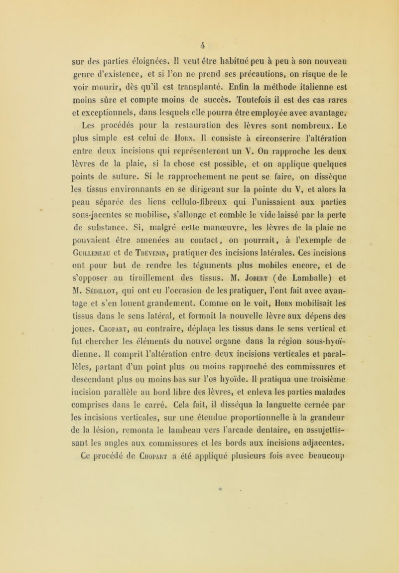 sur des parties éloignées. U veut être habitué peu à peu à son nouveau genre d’existence, et si l’on ne prend ses précautions, on risque de le voir mourir, dès qu’il est transplanté. Enfin la méthode italienne est moins sûre et compte moins de succès. Toutefois il est des cas rares et exceptionnels, dans lesquels elle pourra être employée avec avantage. Les procédés pour la restauration des lèvres sont nombreux. Le plus simple est celui de IIorn. Il consiste à circonscrire l’altération entre deux incisions qui représenteront un V. On rapproche les deux lèvres de la plaie, si la chose est possible, et on applique quelques points de suture. Si le rapprochement ne peut se faire, on dissèque les tissus environnants en se dirigeant sur la pointe du V, et alors la peau séparée des liens cellulo-tibreux qui l’unissaient aux parties sous-jacentes se mobilise, s’allonge et comble le vide laissé par la perte de substance. Si, malgré cette manœuvre, les lèvres de la plaie ne pouvaient être amenées au contact, on pourrait, à l’exemple de Guillemeau et de Tuévenin, pratiquer des incisions latérales. Ces incisions ont pour but de rendre les téguments plus mobiles encore, et de s’opposer au tiraillement des tissus. M. Jobert (de Lamballe) et M. Sédillot, qui ont eu l’occasion de les pratiquer, l’ont fait avec avan- tage et s’en louent grandement. Comme on le voit, Horn mobilisait les tissus dans le sens latéral, et formait la nouvelle lèvre aux dépens des joues. Ciiopart, au contraire, déplaça les tissus dans le sens vertical et fut chercher les éléments du nouvel organe dans la région sous-hyoï- dienne. Il comprit l’altération entre deux incisions verticales et paral- lèles, partant d’un point plus ou moins rapproché des commissures et descendant plus ou moins bas sur l’os hyoïde. Il pratiqua une troisième incision parallèle au bord libre des lèvres, et enleva les parties malades comprises dans le carré. Cela fait, il disséqua la languette cernée par les incisions verticales, sur une étendue proportionnelle à la grandeur de la lésion, remonta le lambeau vers l’arcade dentaire, en assujettis- sant les angles aux commissures et les bords aux incisions adjacentes. Ce procédé de Ciiopart a été appliqué plusieurs fois avec beaucoup