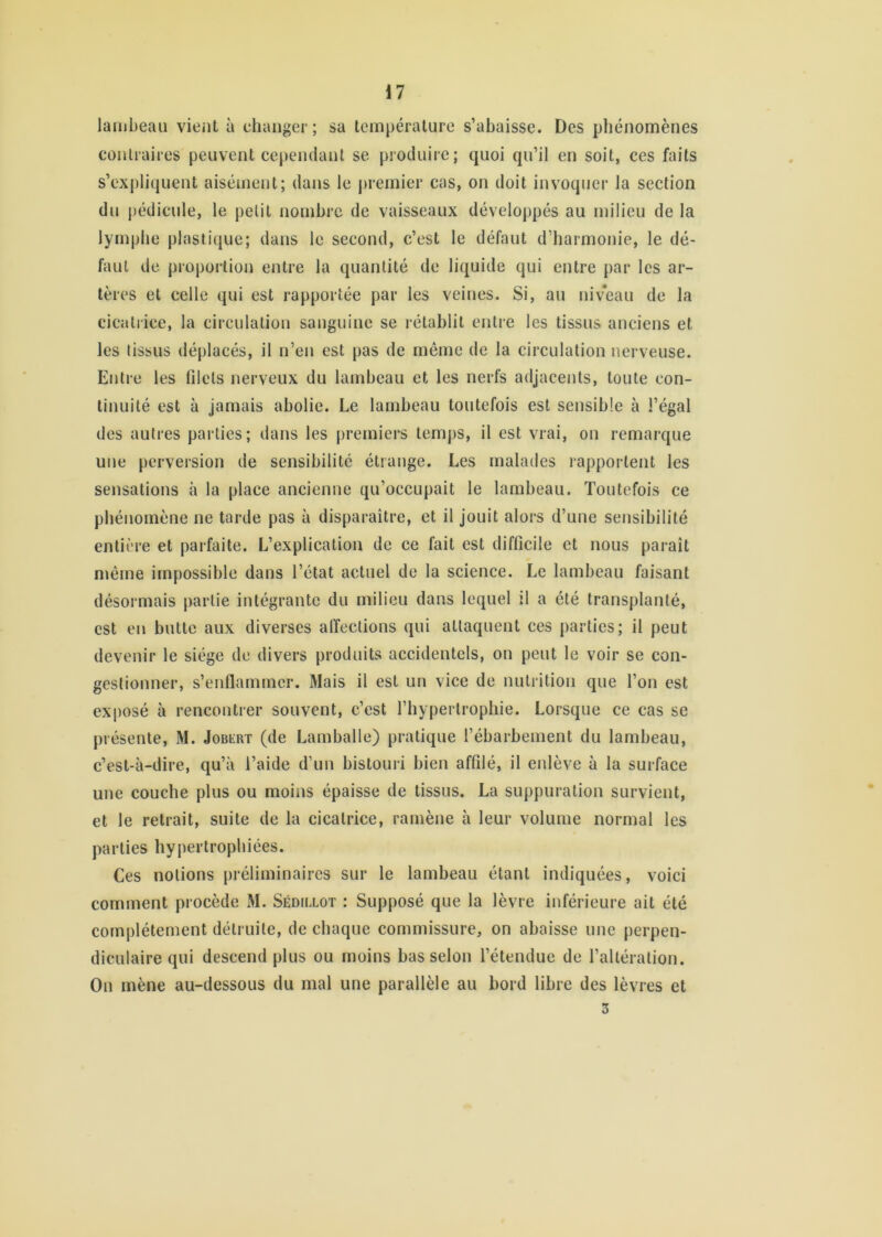 lambeau vient à changer; sa température s’abaisse. Des phénomènes contraires peuvent cependant se produire; quoi qu’il en soit, ces faits s’expliquent aisément; dans le premier cas, on doit invoquer la section du pédicule, le petit nombre de vaisseaux développés au milieu de la lymphe plastique; dans le second, c’est le défaut d’harmonie, le dé- faut de proportion entre la quantité de liquide qui entre par les ar- tères et celle qui est rapportée par les veines. Si, au niveau de la cicatrice, la circulation sanguine se rétablit entre les tissus anciens et les tissus déplacés, il n’en est pas de même de la circulation nerveuse. Entre les lilels nerveux du lambeau et les nerfs adjacents, toute con- tinuité est à jamais abolie. Le lambeau toutefois est sensible à l’égal des autres parties; dans les premiers temps, il est vrai, on remarque une perversion de sensibilité étrange. Les malades rapportent les sensations à la place ancienne qu’occupait le lambeau. Toutefois ce phénomène ne tarde pas à disparaître, et il jouit alors d’une sensibilité entière et parfaite. L’explication de ce fait est difficile et nous paraît même impossible dans l’état actuel de la science. Le lambeau faisant désormais partie intégrante du milieu dans lequel il a été transplanté, est en butte aux diverses affections qui attaquent ces parties; il peut devenir le siège de divers produits accidentels, on peut le voir se con- gestionner, s’enflammer. Mais il est un vice de nutrition que l’on est exposé à rencontrer souvent, c’est l’hypertrophie. Lorsque ce cas se présente, M. JoBiovr (de Lamballe) pratique l’ébarbeinent du lambeau, c’est-à-dire, qu’à l’aide d’un bistouri bien affilé, il enlève à la surface une couche plus ou moins épaisse de tissus. La suppuration survient, et le retrait, suite de la cicatrice, ramène à leur volume normal les parties hypertrophiées. Ces notions préliminaires sur le lambeau étant indiquées, voici comment procède M. Sédillot : Supposé que la lèvre inférieure ait été complètement détruite, de chaque commissure, on abaisse une perpen- diculaire qui descend plus ou moins bas selon l’étendue de l’altération. Ou mène au-dessous du mal une parallèle au bord libre des lèvres et 3