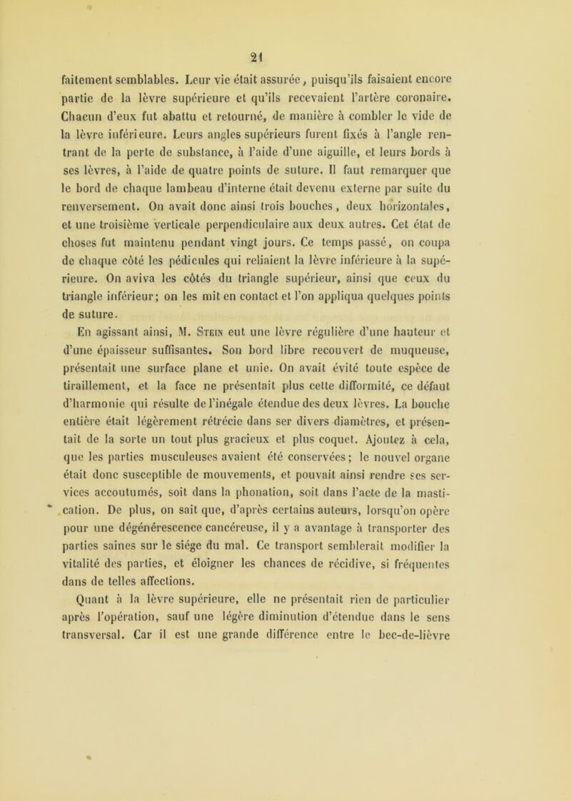 faitement semblables. Leur vie était assurée, puisqu’ils faisaient encore partie de la lèvre supérieure et qu’ils recevaient l’artère coronaire. Chacun d’eux fut abattu et retourné, de manière à combler le vide de la lèvre inférieure. Leurs angles supérieurs furent fixés à l’angle ren- trant de la perte de substance, à l’aide d’une aiguille, et leurs bords à ses lèvres, à l’aide de quatre points de suture. Il faut remarquer que le bord de chaque lambeau d’interne était devenu externe par suite du renversement. On avait donc ainsi trois bouches, deux horizontales, et une troisième verticale perpendiculaire aux deux autres. Cet état de choses fut maintenu pendant vingt jours. Ce temps passé, on coupa de chaque côté les pédicules qui reliaient la lèvre inférieure à la supé- rieure. On aviva les côtés du triangle supérieur, ainsi que ceux du triangle inférieur; on les mit en contact et l’on appliqua quelques points de suture. En agissant ainsi, M. Stein eut une lèvre régulière d’une hauteur et d’une épaisseur suffisantes. Son bord libre recouvert de muqueuse, présentait une surface plane et unie. On avait évité toute espèce de tiraillement, et la face ne présentait plus cette difformité, ce défaut d’harmonie qui résulte de l’inégale étendue des deux lèvres. La bouche entière était légèrement rétrécie dans ser divers diamètres, et présen- tait de la sorte un tout plus gracieux et plus coquet. Ajoutez à cela, que les parties musculeuses avaient été conservées; le nouvel organe était donc susceptible de mouvements, et pouvait ainsi rendre ses ser- vices accoutumés, soit dans la phonation, soit dans l’acte de la masti- cation. De plus, on sait que, d’après certains auteurs, lorsqu’on opère pour une dégénérescence cancéreuse, il y a avantage à transporter des parties saines sur le siège du mal. Ce transport semblerait modifier la vitalité des parties, et éloigner les chances de récidive, si fréquentes dans de telles affections. Quant il la lèvre supérieure, elle ne présentait rien de particulier après l’opération, sauf une légère diminution d’étendue dans le sens transversal. Car il est une grande différence entre le bec-de-lièvre «