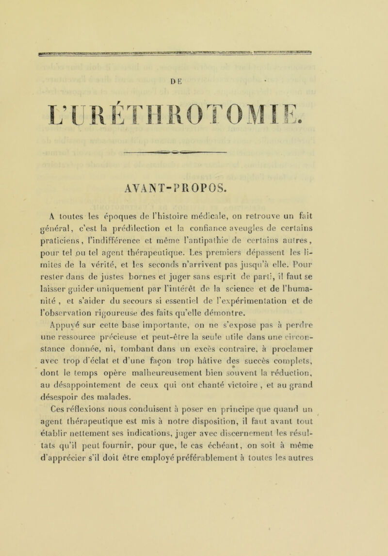 ftlMJSÊT: vTBîrrEr»!'*w.rj iTiyoraflET^î.^ r.:w' *: DE AVANT-PROPOS. A toutes les époques de l’histoire médicale, on retrouve un fait général, c’est la prédilection et la confiance aveugles de certains praticiens, l’indifférence et même l’antipathie de certains autres, pour tel (OU tel agent thérapeutique. Les premiers dépassent les li- mites de la vérité, et les seconds n’arrivent pas jusqu’à elle. Pour rester dans de justes bornes et juger sans esprit de parti, il faut se laisser guider uniquement par l’intérêt de la science et de l’huma- nité , et s’aider du secours si essentiel de l’expérimentation et de l’observation rigoureuse des faits cju’elle démontre. Appuyé sur cette base importante, on ne s’expose pas à perdre une ressource précieuse et peut-être la seule utile dans une circon- stance donnée, ni, tombant dans un excès contraire, à proclamer avec trop d'éclat et d’une façon trop hâtive des succès complets, dont le temps opère malheureusement bien souvent la réduction, au désappointement de ceux qui ont chanté victoire , et au grand désespoir des malades. Ces réflexions nous conduisent à poser en principe que quand un agent thérapeutique est mis à notre disposition, il faut avant tout établir nettement ses indications, juger avec discernement les résul- tats qu’il peut fournir, pour que, le cas échéant, on soit à même d’apprécier s’il doit être employé préférablement à toutes les autres