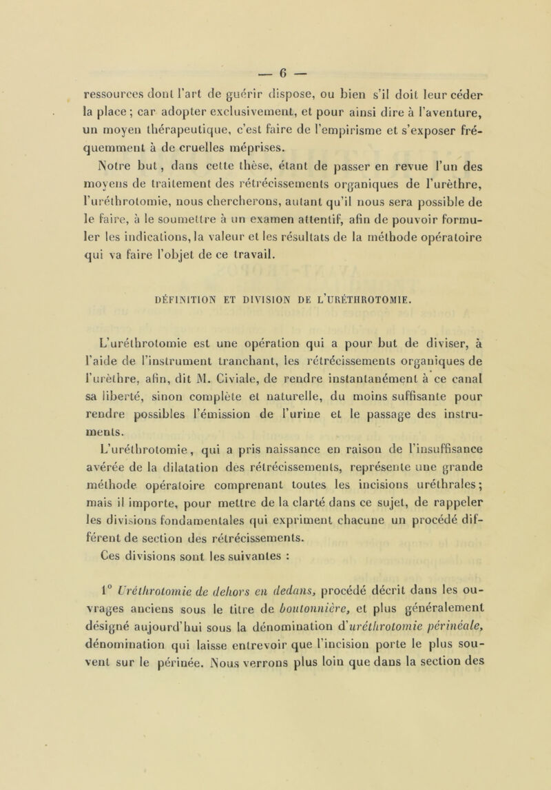 ressources dont l’art de guérir dispose, ou bien s’il doit leur céder la place; car adopter exclusivement, et pour ainsi dire à l’aventure, un moyen thérapeutique, c’est faire de l’empirisme et s’exposer fré- quemment à de cruelles méprises. Notre but, dans cette thèse, étaut de passer en revue l’un des moyens de traitement des rétrécissements organiques de l’urèthre, l’urélhrotomie, nous chercherons, autant qu’il nous sera possible de le faire, à le soumettre à un examen attentif, afin de pouvoir formu- ler 1 es indications, la valeur et les résultats de la méthode opératoire qui va faire l’objet de ce travail. DÉFINITION ET DIVISION DE l’URÉTHROTOMIE. L’urélhrotomie est une opération qui a pour but de diviser, à l’aide de l’instrument tranchant, les rétrécissements organiques de l’urèthre, afin, dit M. Civiale, de rendre instantanément à ce canal sa liberté, sinon complète et naturelle, du moins suffisante pour rendre possibles l’émission de l’urine et le passage des instru- ments. L’uréthrotomie, qui a pris naissance en raison de l’insuffisance avérée de la dilatation des rétrécissements, représente une grande méthode opératoire comprenant toutes les incisions uréthrales ; mais il importe, pour mettre de la clarté dans ce sujet, de rappeler les divisions fondamentales qui expriment chacune un procédé dif- férent de section des rétrécissements. Ces divisions sont les suivantes : 1° Uréllirotomie de dehors en dedans, procédé décrit dans les ou- vrages anciens sous le titre de boutonnière, et plus généralement désigné aujourd’hui sous la dénomination dèuréllirotomie périnéale, dénomination qui laisse entrevoir que l’incision porte le plus sou- vent sur le périnée. Nous verrons plus loin que dans la section des