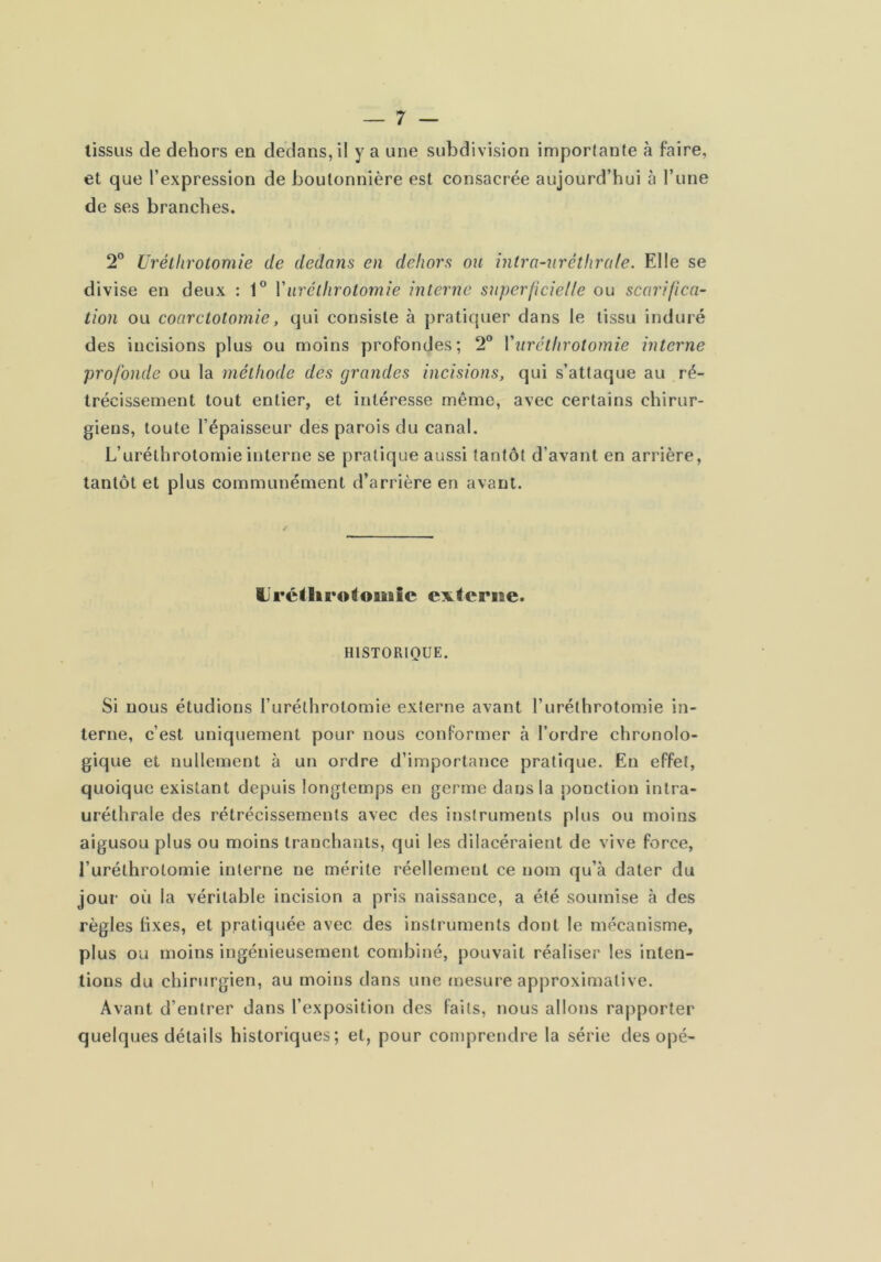 tissus de dehors en dedans, il y a une subdivision importante à faire, et que l’expression de boutonnière est consacrée aujourd’hui à l’une de ses branches. 2° Urétiirotomie de dedans en dehors ou intra-nrétlira/e. Elle se divise en deux : 1® Vurctlirotomie interne superficielle ou scarifca- tion ou coarctotomie, qui consiste à pratiquer dans le tissu induré des incisions plus ou moins profondes; 2“ Vurétiirotomie interne profonde ou la méthode des grandes incisions, qui s’attaque au ré- trécissement tout entier, et intéresse même, avec certains chirur- giens, toute l’épaisseur des parois du canal. L’uréthrotomie interne se pratique aussi tantôt d’avant en arrière, tantôt et plus communément d’arrière en avant. Uréiltro^ouiic externe. HISTORIQUE. Si nous étudions l’uréthrotomie externe avant l’uréthrotomie in- terne, c’est uniquement pour nous conformer à l’ordre chronolo- gique et nullement à un ordre d’importance pratique. En effet, quoique existant depuis longtemps en germe dans la ponction intra- uréthrale des rétrécissements avec des instruments plus ou moins aigusou plus ou moins tranchants, qui les dilacéraient de vive force, l’uréthrotomie interne ne mérite réellement ce nom qu’à dater du jour où la véritable incision a pris naissance, a été soumise à des règles fixes, et pratiquée avec des instruments dont le mécanisme, plus ou moins ingénieusement combiné, pouvait réaliser les inten- tions du chirurgien, au moins dans une mesure approximative. Avant d’entrer dans l’exposition des faits, nous allons rapporter quelques détails historiques; et, pour comprendre la série des opé-