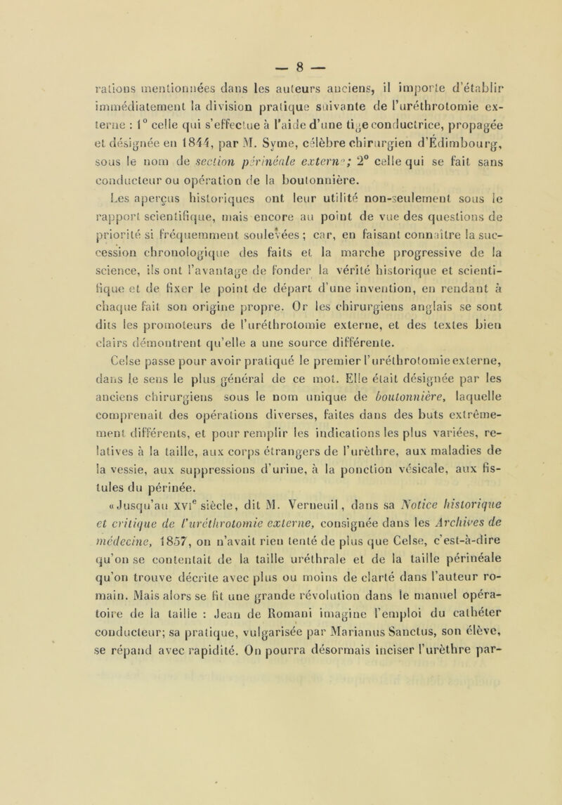 râlions inenlionnées dans les auteurs anciens, il imporle d’établir immédiatement la division pratique suivante de Turéthrotomie ex- terne : 1*^ celle qui s’eFfeclue à l’aide d’une ti^e conductrice, propagée et désignée en 1844, par M. Syme, eélèbre chirurgien d’Edimbourg, sous le nom de section périnéale extern'^; 2° celle qui se fait sans conducteur ou opération de la boutonnière. Les aperçus historiques ont leur utilité non-seulement sous le rapport scientifique, mais encore au point de vue des questions de priorité si Fréquemment soulevées ; car, en Faisant connaître la suc- cession chronologique des faits et la marche progressive de la science, ils ont l’avantage de fonder la vérité historique et scienti- fique et de fixer le point de départ d’une invention, en rendant à chaque fait son origine propre. Or les chirurgiens anglais se sont dits les promoteurs de l’uréthrolomie externe, et des textes bien clairs démontrent qu’elle a une source différente. Celse passe pour avoir pratiqué le premier furéthrotomie externe, dans le sens le plus général de ce mot. Elle était désignée par les anciens chirurgiens sous le nom unique de boutonnière^ laquelle comprenait des opérations diverses, faites dans des buts extrême- ment différents, et pour remplir les indications les plus variées, re- latives à la taille, aux corps étrangers de l’urèthre, aux maladies de la vessie, aux suppressions d’urine, à la ponction vésicale, aux Fis- tules du périnée. «Jusqu’au xvi® siècle, dit M. Verneuil, dans sa Notice historique et critique de Ihiréthrotomie externe, consignée dans les Archives de médecine, 1857, on n’avait rien tenté de plus que Celse, c’est-à-dire qu’on se contentait de la taille uréthrale et de la taille périnéale qu’on trouve décrite avec plus ou moins de clarté dans l’auteur ro- main. Mais alors se Fit une grande révolution dans le manuel opéra- toire de la taille : Jean de Romani imagine l’emploi du cathéter conducteur; sa pratique, vulgarisée par Marianus Sanctus, son élève, se répand avec rapidité. On pourra désormais inciser l’urèthre par-