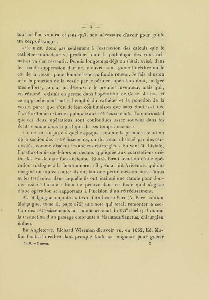 tout où l’on voudra, et sans qu’il soit nécessaire d’avoir pour guide un corps étranger. « Ce n’est donc pas seulement à l’extraction des calculs que le cathéter conducteur va profiter, toute la pathologie des voies uri- naires va s’en ressentir. Depuis longtemps déjà on s’était avisé, dans les cas de suppression d’urine, d’ouvrir sans guide l’urèthre ou le col de la vessie, pour donner issue au fluide retenu. Je fais allusion ici à la ponction de la vessie par le périnée, opération dont, malgré mes efforts, je n’ai pu découvrir le premier inventeur, mais qui, en résumé, existait eu germe dans l’opération de Celse. Je fais ici ce rapprochement entre l’emploi du cathéter et la ponction de la vessie, parce que c’est de leur coTnhinaison que sans doute est née l’uréthrotomie externe appliquée aux rétrécissements. Toujours est-il que ces deux opérations sont confondues assez souvent dans les écrits comme dans la pratique de ces temps anciens.» On ne sait au juste à quelle époque remonte la première mention de la section des rétrécissements, ou du canal obstrué par des car- nosités, comme disaient les anciens chirurgiens. Suivant M. Civiale, î’uréthrotomie de dehors en dedans appliquée aux coarctations uré- thrales est de date fort ancienne. Rhazès ferait mention d’une opé- ration analogue à la boutonnière. «Il y en a , dit Avicenne, qui ont imaginé une autre route; ils ont fait une petite incision entre l’anus et les testicules, dans laquelle ils ont insinué une canule pour don- ner issue à l’urine. » Rien ne prouve dans ce texte qu’il s’agisse d’une opération se rapportant à l’incision d’un rétrécissement. M. Malgaigne a ajouté au texte d’Ambroise Paré (A. Paré, édition Malgaigne, tome II, page 572) une note qui ferait remonter la sec- tion des rétrécissements au commencement du xvi® siècle; il donne la traduction d’un passage emprunté à Marianus Sanctus, chirurgien italien. En Angleterre, Richard Wiseman dit avoir vu, en 1652, Ed. Mo- lins fendre l’urèthre dans presque toute sa longueur pour guérir 1860. — Manson. 2