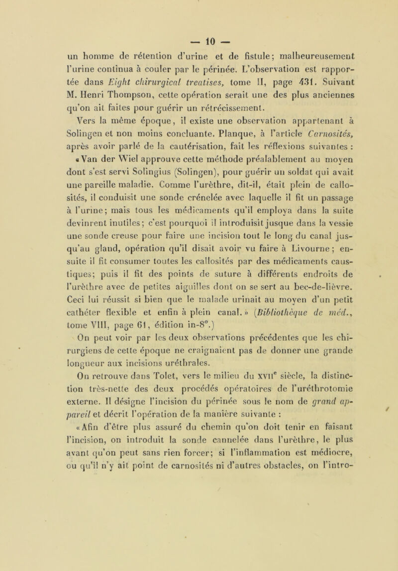 un homme de rétention d’urine et de fistule; malheureusement l’urine continua à couler par le périnée. L’observation est rappor- tée dans Eight chirurgical treatises, tome II, page 43t. Suivant M. Henri Thompson, cette opération serait une des plus anciennes qu’on ait faites pour guérir un rétrécissement. Vers la même époque, il existe une observation appartenant à Solingen et non moins concluante. Planque, à l’article Carnosités, après avoir parlé de la cautérisation, fait les réflexions suivantes : a Van der Wiel approuve cette méthode préalablement au moyen dont s’est servi Solingius (Solingen), pour guérir un soldat qui avait une pareille maladie. Comme l’urèthre, dit-il, était plein de callo- sités, il conduisit une sonde crénelée avec laquelle il fit un passage à l’urine; mais tous les médicaments qu’il employa dans la suite devinrent inutiles; c’est pourquoi il introduisit jusque dans la vessie une sonde creuse pour faire une incision tout le long du canal jus- qu’au gland, opération qu’il disait avoir vu faire à Livourne ; en- suite il fit consumer toutes les callosités par des médicaments caus- tiques; puis il fit des points de suture à différents endroits de l’urèthre avec de petites aiguilles dont on se sert au bec-de-lièvre. Ceci lui réussit si bien que le malade urinait au moyen d’un petit cathéter flexible et enfin à plein canal.» [Bibliotliègue de méd.^ tome VIII, page 61, édition in-8°.) On peut voir par les deux observations précédentes que les chi- rurgiens de cette époque ne craignaient pas de donner une grande longueur aux incisions uréthrales. On retrouve dans Tolet, vers le milieu du xvil® siècle, la distinc- tion très-nette des deux procédés opératoires de l’uréthrotomie externe. Il désigne l’incision du périnée sous le nom de grand ap- pareil et décrit l’opération de la manière suivante : «Afin d’être plus assuré du chemin qu’on doit tenir en faisant l’incision, on introduit la sonde cannelée dans l’urèthre, le plus avant qu’on peut sans rien forcer; si l’inflammation est médiocre, ou qu’il n’y ait point de carnosités ni d’autres obstacles, on l’intro-