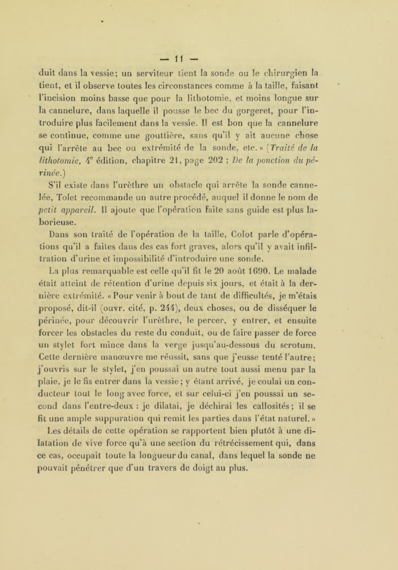 (luit dans la vessie; un serviteur tient la sonde ou le chirurgien la tient, et il observe toutes les circonstances comme à la taille, faisant l’incision moins basse que pour la lithotomie, et moins longue sur la cannelure, dans laquelle i! pousse le bec du gorgeret, pour l’in- troduire plus facilement dans la vessie. Il est bon que la cannelure se continue, comme une gouttière, sans qu’il y ait aucune chose qui l’arrête au bec ou exirémité de la sonde, eic.n {Traité de fa lithotomie, 4® édition, chapitre 21, page 202 ; De la ponction du pé- rinée.) S’il existe dans l’urèthre un obstacle qui arrête la sonde canne- lée, Tolet recommande un autre procédé, auquel il donne le nom de petit appareil. Il ajoute que l’opération faite sans guide est plus la- borieuse. Dans son traité de l’opération de la taille, Colot parle d’opéra- tions qu’il a faites dans des cas fort graves, alors qu’il y avait infil- tration d’urine et impossibilité d’introduire une sonde. La plus remarquable est celle qu’il fit le 20 août 1C90. Le malade était atteint de rétention d’urine depuis six jours, et était à la der- nière extrémité. «Pour venir à bout de tant de difficultés, je m’étais proposé, dit-il (ouvr. cité, p. 244), deux choses, ou de disséquer le périnée, pour découvrir l’iirèthre, le percer, y entrer, et ensuite forcer les obstacles du reste du conduit, ou de faire passer de force un stylet fort mince dans la verge jusqu’au-dessous du scrotum. Cette dernière manœuvre me réussit, sans que j’eusse tenté l’autre; j’ouvris sur le stylet, j’en poussai un autre tout aussi menu par la plaie, je le fis entrer dans la vessie ; y étant arrivé, je coulai un con- ducteur tout le long avec force, et sur celui-ci j’en poussai un se- cond dans feutre-deux; je dilatai, je déchirai les callosités; il se fit une ample suppuration qui remit les parties dans l’état naturel.» Les détails de cette opération se rapportent bien plutôt à une di- latation de vive force qu’à une section du rétrécissement qui, dans ce cas, occupait toute la longueur du canal, dans lequel la sonde ne pouvait pénétrer que d’un travers de doigt au plus.