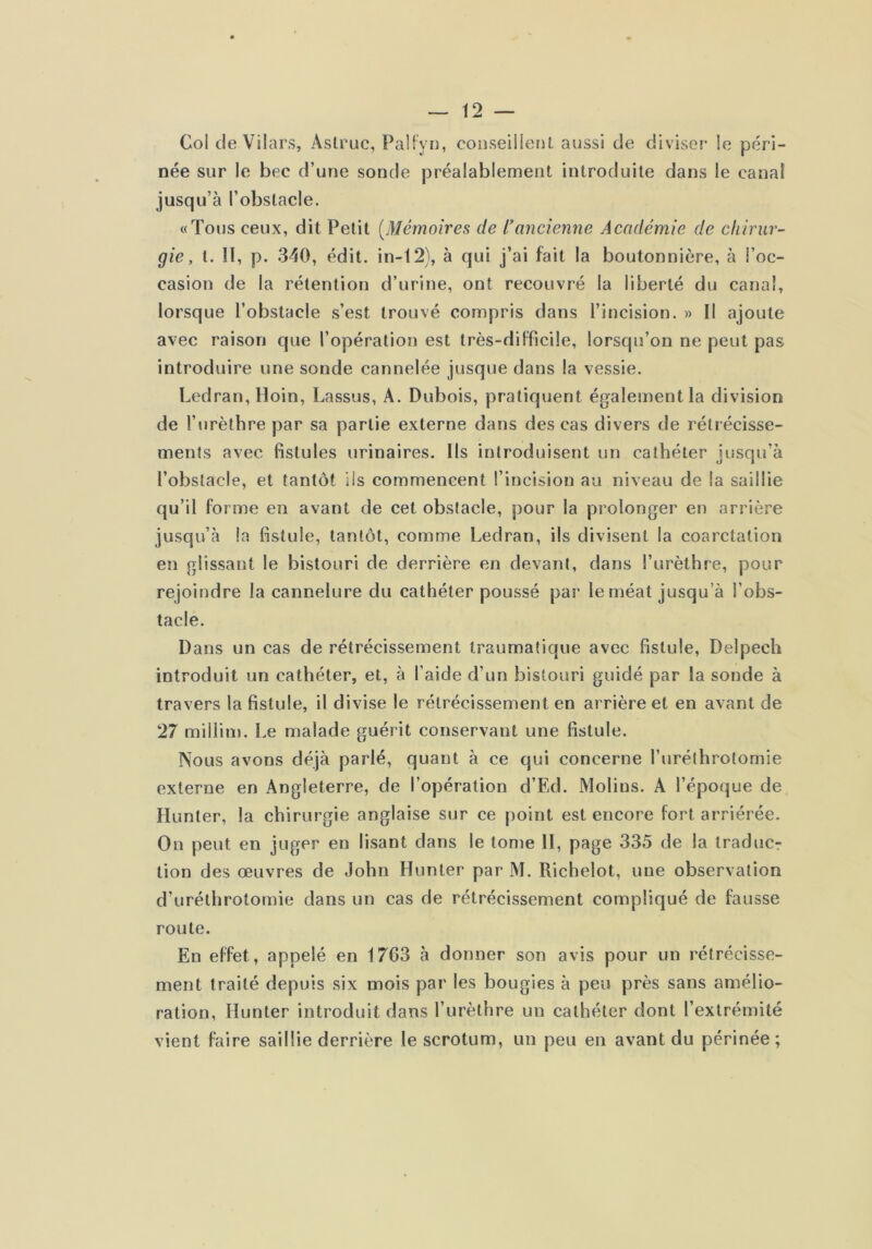 Col de Vilars, Âstruc, PaUyn, cooseilIeMl aussi de diviser le péri- née sur le bec d’une sonde préalablement introduite dans le canal jusqu’à l’obstacle. «Tous ceux, dit Petit [Mémoires de l’ancienne Académie de chirur- gie, t. Il, p. 340, édit, in-12), à qui j’ai fait la boutonnière, à l’oc- casion de la rétention d’urine, ont recouvré la liberté du canal, lorsque l’obstacle s’est trouvé compris dans l’incision. » Il ajoute avec raison que l’opération est très-difficile, lorsqu’on ne peut pas introduire une sonde cannelée jusque dans la vessie. Ledran, Hoin, Lassus, A. Dubois, pratiquent également la division de l’urèthre par sa partie externe dans des cas divers de rétrécisse- ments avec fistules urinaires. Ils introduisent un cathéter jusqu’à l’obstacle, et tantôt iis commencent l’incision au niveau de la saillie qu’il forme en avant de cet obstacle, pour la prolonger en arrière jusqu’à la fistule, tantôt, comme Ledran, ils divisent la coarctation en glissant le bistouri de derrière en devant, dans l’urèthre, pour rejoindre la cannelure du cathéter poussé par le méat jusqu’à l’obs- tacle. Dans un cas de rétrécissement traumatique avec fistule, Delpech introduit un cathéter, et, à l’aide d’un bistouri guidé par la sonde à travers la fistule, il divise le rétrécissement en arrière et en avant de 27 millim. Le malade guérit conservant une fistule. Nous avons déjà parlé, quant à ce qui concerne l’uréthrotomie externe en Angleterre, de l’opération d’Ed. Molins. A l’époque de Hunter, la chirurgie anglaise sur ce point est encore fort arriérée. On peut en juger en lisant dans le tome II, page 335 de la traducr lion des œuvres de John Hunter par M. Richelot, une observation d’uréthrotomie dans un cas de rétrécissement compliqué de fausse route. En effet, appelé en 1763 à donner son avis pour un rétrécisse- ment traité depuis six mois par les bougies à peu près sans amélio- ration, Hunter introduit dans l’urèthre un cathéter dont l’extrémité vient faire saillie derrière le scrotum, un peu en avant du périnée;