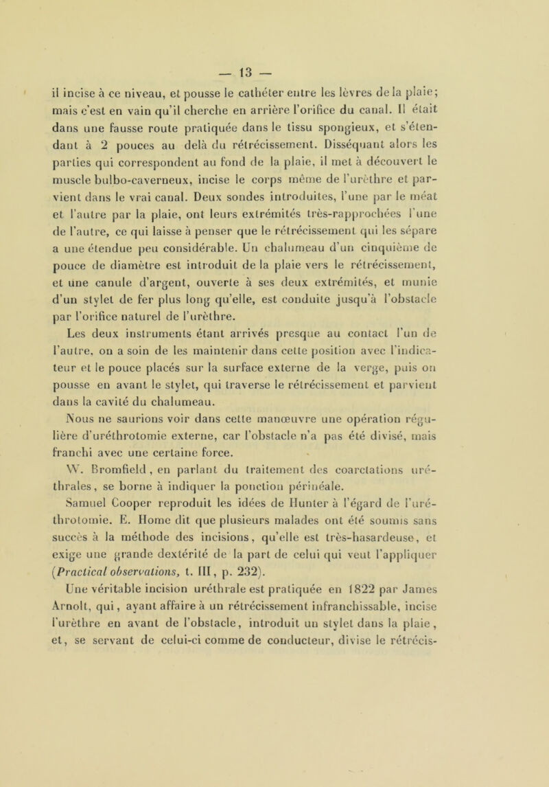 ii incise à ce niveau, et pousse le cathéter entre les lèvres delà plaie; mais c’est en vain qu’il cherche en arrière l’orifice du canal. Il était dans une fausse route pratiquée dans le tissu spongieux, et s’éten- dant à 2 pouces au delà du rétrécissement. Disséquant alors les parties qui correspondent au fond de la plaie, il met à découvert le muscle bulbo-caverneux, incise le corps même de l’urèthre et par- vient dans le vrai canal. Deux sondes introduites, l’une par le méat et l’autre par la plaie, ont leurs extrémités très-rapprochées l’une de l’autre, ce qui laisse à penser que le rétrécissement qui les sépare a une étendue peu considérable. Un chalumeau d’un cinquième de pouce de diamètre est introduit de la plaie vers le rétrécissement, et une canule d’argent, ouverte à ses deux extrémités, et munie d’un stylet de fer plus long qu’elle, est conduite jusqu’à l’obstacle par l’orifice naturel de l’urèthre. Les deux instruments étant arrivés presque au contact l’un de l’autre, on a soin de les maintenir dans cette position avec l’indica- leur et le pouce placés sur la surface externe de la verge, puis on pousse en avant le stylet, qui traverse le rétrécissement et parvient dans la cavité du chalumeau. ISous ne saurions voir dans cette manœuvre une opération régu- lière d’uréthrotomie externe, car l’obstacle n’a pas été divisé, mais franchi avec une certaine force. W. Bromfield , en parlant du traitement des coarctations uré- thrales, se borne à indiquer la ponction périnéale. Samuel Cooper reproduit les idées de Hunter à l’égard de l’uré- throtomie. E. Home dit que plusieurs malades ont été soumis sans succès à la méthode des incisions, qu’elle est très-hasardeuse, et exige une grande dextérité de la part de celui qui veut l’appliquer (Praclical obsermlions, t. III, p. 232). Une véritable incision uréthrale est pratiquée en 1822 par James Arnolt, qui, ayant affaire à un rétrécissement infranchissable, incise l’urèthre en avant de l’obstacle, introduit un stylet dans la plaie, et, se servant de celui-ci comme de conducteur, divise le rétrécis-