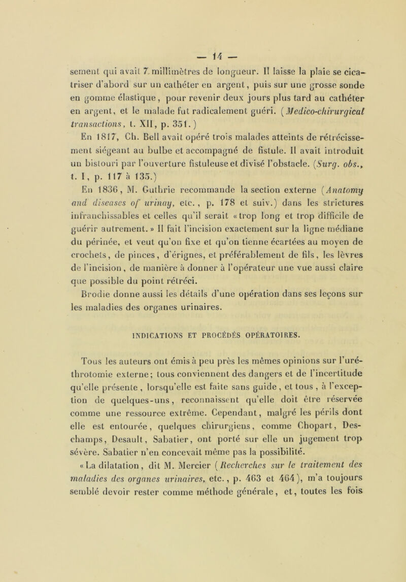 sement qui avait 7, millimètres de longueur. II laisse la plaie se cica- triser d’abord sur un cathéter en argent, puis sur une grosse sonde en gomme élastique, pour revenir deux jours plus tard au cathéter en argent, et le malade fut radicalement guéri. [Medico-cliirurgicat transactions, t. XII, p. 35 t. ) En 1817, Ch. Bell avait opéré trois malades atteints de rétrécisse- ment siégeant au bulbe et accompagné de fistule. Il avait introduit un bistouri par l’ouverture fistuleuse et divisé l’obstacle. {Surg, obs., 1. I, p. 117 à 135.) En 183G, M. Guthrie recommande la section externe {Anatomg and diseases of urinay, etc., p. 178 et suiv.) dans les strictures infranchissables et celles qu’il serait « trop long et trop difficile de guérir autrement. » Il fait l’incision exactement sur la ligne médiane du périnée, et veut qu’on fixe et qu’on tienne écartées au moyen de crochets, de pinces, d’érignes, et préférablement de fils, les lèvres de l’incision, de manière à donner à l’opérateur une vue aussi claire que possible du point rétréci. Brodie donne aussi les détails d’une opération dans ses leçons sur les maladies des organes urinaires. INDICATIONS ET PROCÉDÉS OPÉRATOIRES. Tous les auteurs ont émis à peu près les mêmes opinions sur l’uré- throtomie externe; tous conviennent des dangers et de l’incertitude qu’elle présente , lorsqu’elle est faite sans guide, et tous , à l’excep- tion de quelques-uns, reconnaissent qu’elle doit être réservée comme une ressource extrême. Cependant, malgré les périls dont elle est entourée, quelques chirurgiens, comme Chopart, Des- champs, Desault, Sabatier, ont porté sur elle un jugement trop sévère. Sabatier n’en concevait même pas la possibilité. « La dilatation, dit M. Mercier ( Recherches sur le traitement des maladies des organes urinaires^ etc., p. 463 et 464), m’a toujours semblé devoir rester comme méthode générale, et, toutes les fois