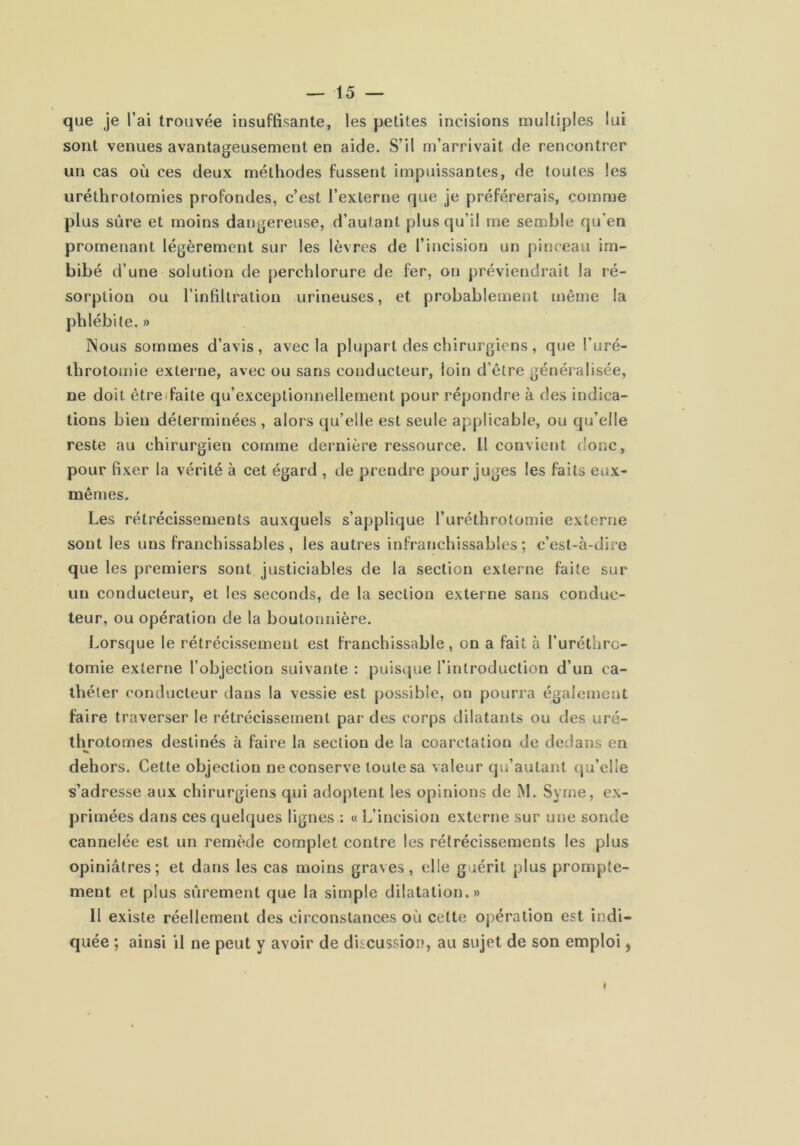 que je l’ai trouvée insuffisante, les petites incisions multiples lui sont venues avantageusement en aide. S’il m’arrivait de rencontrer un cas où ces deux méthodes fussent impuissantes, de toutes les uréthrotomies profondes, c’est l’externe que je préférerais, comme plus sûre et moins dangereuse, d’autant plus qu’il me semble qu’en promenant légèrement sur les lèvres de l’incision un pinceau im- bibé d’une solution de perchlorure de fer, on préviendrait la ré- sorption ou l’infiltration urineuses, et probablement tnêrne la phlébite. » ]\ous sommes d’avis, avec la plupart des chirurgiens , que l’uré- throtomie externe, avec ou sans conducteur, loin d’être généralisée, ne doit être (faite qu’exceptionnellement pour répondre à des indica- tions bien déterminées , alors qu’elle est seule applicable, ou qu’elle reste au chirurgien comme dernière ressource. 11 convient donc, pour fixer la vérité à cet égard , de prendre pour juges les faits eux- mêmes. Les rétrécissements auxquels s’applique l’uréthrotomie externe sont les uns franchissables, les autres infranchissables; c’est-à-dire que les premiers sont justiciables de la section externe faite sur un conducteur, et les seconds, de la section externe sans conduc- teur, ou opération de la boutonnière. Lorsque le rétrécissement est franchissable, on a fait à l’uréthrc- tomie externe l’objection suivante : puisque l’introduction d’un ca- théter conducteur dans la vessie est possible, on pourra également faire traverser le rétrécissement par des corps dilatants ou des uré- throtomes destinés à faire la section de la coarctation de dedans en dehors. Cette objection ne conserve toute sa valeur qu’autant qu’elle s’adresse aux chirurgiens qui adoptent les opinions de M. Syrne, ex- primées dans ces quelques lignes ; « L’incision externe sur une sonde cannelée est un remède complet contre les rétrécissements les plus opiniâtres; et dans les cas moins graves, elle guérit plus prompte- ment et plus sûrement que la simple dilatation.» Il existe réellement des circonstances où celte opération est indi- quée ; ainsi il ne peut y avoir de discussion, au sujet de son emploi,