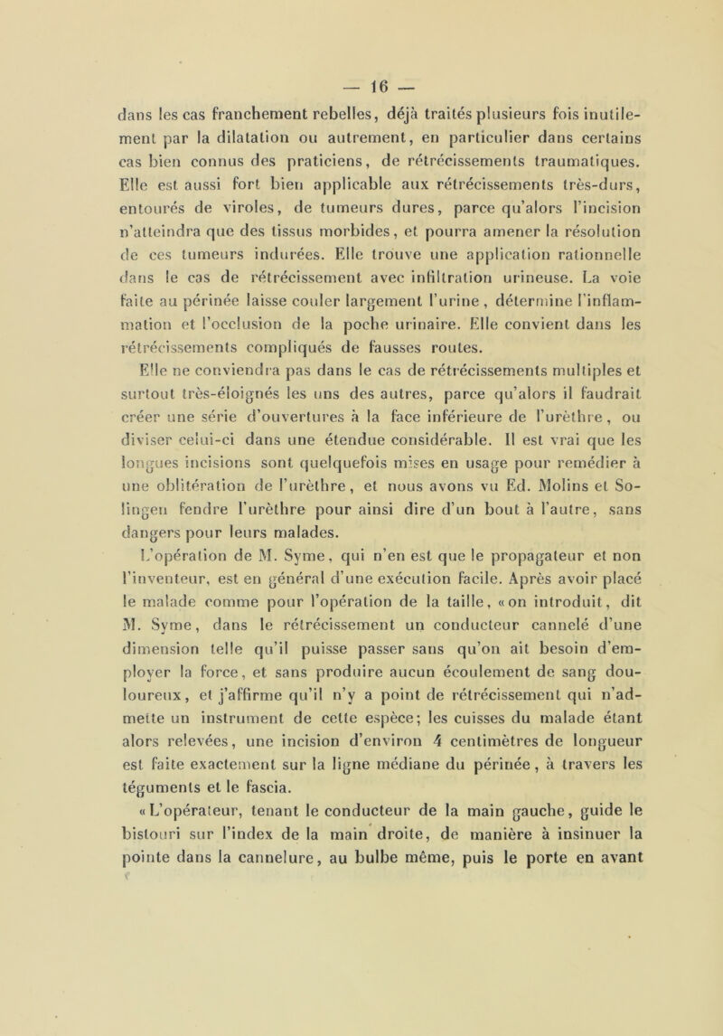 dans les cas franchement rebelles, déjà traités plusieurs fois inutile- ment par la dilatation ou autrement, en particulier dans certains cas bien connus des praticiens, de rétrécissements traumatiques. Elle est aussi fort bien applicable aux rétrécissements très-durs, entourés de viroles, de tumeurs dures, parce qu’alors l’incision n’atteindra que des tissus morbides, et pourra amener la résolution de ces tumeurs indurées. Elle trouve une application rationnelle dans le cas de rétrécissement avec infiltration urineuse. La voie laite au périnée laisse couler largement l’urine, détermine l’intlam- mation et l’occlusion de la poche urinaire. Elle convient dans les rétrécissements compliqués de fausses routes. Elle ne conviendra pas dans le cas de rétrécissements multiples et surtout très-éloignés les uns des autres, parce qu’alors il faudrait créer une série d’ouvertures à la face inférieure de l’urèthre, ou diviser celui-ci dans une étendue considérable. Il est vrai que les longues incisions sont quelquefois mises en usage pour remédier à une oblitération de l’urèthre, et nous avons vu Ed. Molins et So- üngen fendre furèthre pour ainsi dire d’un bout à l’autre, sans dangers pour leurs malades. L’opération de M. Syme, qui n’en est que le propagateur et non l’inventeur, est en général d’une exécution facile. Après avoir placé le malade comme pour l’opération de la taille, «on introduit, dit M. Svme, dans le rétrécissement un conducteur cannelé d’une dimension telle qu’il puisse passer sans qu’on ait besoin d’em- ployer la force, et sans produire aucun écoulement de sang dou- loureux, et j’affirme qu’il n’y a point de rétrécissement qui n’ad- mette un instrument de cette espèce; les cuisses du malade étant alors relevées, une incision d’environ 4 centimètres de longueur est faite exactement sur la ligne médiane du périnée, à travers les téguments et le fascia. «L’opérateur, tenant le conducteur de la main gauche, guide le bistouri sur l’index de la main droite, de manière à insinuer la pointe dans la cannelure, au bulbe même, puis le porte en avant