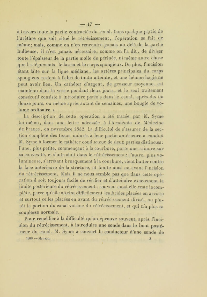 à travers toute la partie contractée du canal. Dans quelque pî\rtle de Turèthre que soit situé le rétrécissement, l’opération se fait de même; mais, comme on n’en rencontre jamais au delà de la partie bulbeuse, il n’est jamais nécessaire, comme on l’a dit, de diviser toute l’épaisseur de la partie molle du périnée, ni même autre chose que les téguments, le fascia et le corps spongieux. De plus, l’incision étant faite sur la ligne médiane, les artères principales du corps spongieux restent à l’abri de toute atteinte, et une hémorrhagie ne peut avoir lieu. Un cathéter d’argent, de grosseur moyenne, est maintenu dans la vessie pendant deux jours, et le seul traitement consécutif consiste à introduire parfois dans le canal, après dix ou douze jours, ou même après autant de semaines, une bougie de vo- lume ordinaire. » La description de cette opération a été tracée par M. Syme lui-même, dans une lettre adressée à l'Académie de jMédecine de France, en novembre 1852. La difficulté de s’assurer de la sec- tion complète des tissus indurés à leur partie antérieure a conduit M. Syme à former le cathéter conducteur de deux parties distinctes: l’une, plus petite, commençant à la courbure, porte une rainure sur sa convexité, et s’introduit dans le rétrécissement ; l’autre, plus vo- lumineuse, s’arrêtant brusquement à la courbure, vient butter contre la face antérieure de la stricture, et limite ainsi en avant l’incision du rétrécissement. Mais il ne nous semble pas que dans cette opé- ration il soit toujours facile de vérifier et d’atteindre exactement la limite postérieure du rétrécissement; souvent aussi elle reste incom- plète, parce qu’elle atteint difficilement les brides placées en arrière et surtout celles placées en avant du rétrécissement divisé, ou plu- tôt la portion du canal voisine du rétrécissement, et qui u’a plus sa souplesse normale. Pour remédier à la difficulté qu’on éprouve souvent, après l’inci- sion du rétrécissement, à introduire une sonde dans le bout posté- rieur du canal, M. Syme a couvert le conducteur d’une sonde de 1860. — Man sou. 3