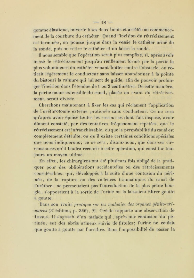 gomme élastique, ouverte à ses deux bouts et arrêtée au commence- ment de la courbure du cathéter. Quand l’incision du rétrécissement est terminée, on pousse jusque dans la vessie le cathéter armé de la sonde, puis on retire le cathéter et on laisse la sonde. Il nous semble que l’opération serait plus complète, si, après avoir incisé le rétrécissement jusqu’au renflement formé par la partie la plus volumineuse du cathéter venant butter contre l’obstacle, on re- tirait légèrement le conducteur sans laisser abandonner à la pointe du bistouri la rainure qui lui sert de guide, afin de pouvoir prolon- ger l’incision dans l’étendue de 1 ou 2 centimètres. De cette manière, la partie moins extensible du canal, placée en avant du rétrécisse- ment, serait divisée. Cherchons maintenant à fixer les cas qui réclament l’application de l’urélhrotomie externe pratiquée sans conducteur. Ce ne sera qu’après avoir épuisé toutes les ressources dont l’art dispose, avoir dûment constaté, par des tentatives fréquemment répétées, que le rétrécissement est infranchissable, ou que la perméabilité du canal est complètement détruite, ou qu’il existe certaines conditions spéciales que nous indiquerons; ce ne sera , disons-nous, que dans ces cir- constances qu’il faudra recourir à cette opération, qui constitue tou- jours un moyen ultime. En effet, les chirurgiens ont été plusieurs fois obligé de la prati- quer pour des oblitérations accidentelles ou des rétrécissements considérables, qui, déveloj)pés à la suite d’une contusion du péri- née , de la rupture ou des violences traumatiques du canal de l’urèthre, ne permettaient pas l’introduction de la plus petite bou- gie, s’opposaient à la sortie de l’urine ou la laissaient filtrer goutte à goutte. 'Dans son Traité pratique sur les maladies des organes gcnito~uri^ naires (S*’édition, p. 346), M. Civiale rapporte une observation de Lassus. 11 s’agis.sait d’un malade qui, après une contusion du pé- rinée , eut des abcès urineux suivis de fistules; l’urine ne coulait que goutte à goutte par l’urèthre. Dans l’impossibilité de passer la