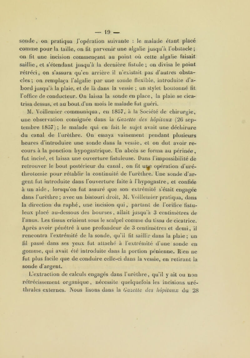 sonde, on pratiqua J’opération suivante : le malade étant placé comme pour la taille, on lit parvenir une algalie jusqu’à l’obstacle; on lit une incision commençant au point où cette algalie faisait saillie, et s’étendant jusqu’à la dernière fistule ; on divisa le point rétréci, on s’assura qu’en arrière il n’existait pas d’autres obsta- cles; on remplaça l’algalie par une sonde flexible, introduite d’a- bord jusqu’à la plaie, et de là dans la vessie ; un stylet boutonné fit l’office de conducteur. On laissa la sonde en place, la plaie se cica- trisa dessus, et au bout d’un mois le malade fut guéri. M. Voillemier communiqua, en 1857, à la Société de chirurgie, une observation consignée dans la Gazette des hôpitaux (2G sep- tembre 1857); le malade qui en fait le sujet avait une déchirure du canal de furèthre. On essaya vainement pendant plusieurs heures d’introduire une sonde dans la vessie, et on dut avoir re- cours à la ponction hypogastrique. Un abcès se forma au périnée, fut incisé, et laissa une ouverture fistuieuse. Dans l’impossibilité de retrouver le bout postérieur du canal, on fit ui^ opération d’uré- throtomie pour rétablir la continuité de l’urèthre. Une sonde d’ar- gent fat introduite dans l’ouverture faite à l’hypogastre, et confiée à un aide, lorsqu’on fut assuré que son extrémité s’était engagée dans l’urèthre; avec un bistouri droit, M. Voillemier pratiqua, dans la direction du raphé, une incision qui, partant de l’orifice fistu- leux placé au-dessous des bourses, allait jusqu’à 3 centimètres de l’anus. Les tissus criaient sous le scalpel comme du tissu de cicatrice. Après avoir pénétré à une profondeur de 3 centimètres et demi, il rencontra l’extrémité de la sonde, qu’il fit saillir dans la plaie; un fil passé dans ses yeux fut attaché à l’extrémité d’une sonde en gomme, qui avait été introduite dans la portion pénienne. Rien ne fut plus facile que de conduire celle-ci dans la vessie, en retirant la sonde d’argent. L’extraction de calculs engagés dans l’urèthre, qu’il y ait ou non rétrécissement organique , nécessite quelquefois les incisions uré- thrales externes. iNous lisons dans la Gazette des hôpitaux du 28