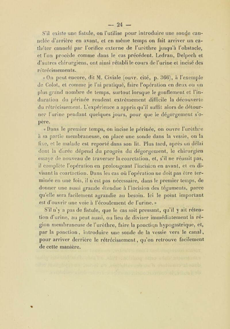 S’il existe une fistule, on l’utilise pour introduire une sonde can- nelée d’arrière en avant, et en même temps on fait arriver un ca- théter cannelé par l’orifice externe de l’urèthre jusqu’à l’obstacle, et l’on procède comme dans le cas précédent. Ledran, Delpech et d’autres chirurgiens, ont ainsi rétabli le cours de l’urine et incisé des rétrécissements. «On peut encore, dit M. Civiale (ouvr. cité, p. 3G6), à l’exemple de Colot, et comme je l’ai pratiqué, faire l’opération en deux ou un plus grand nombre de temps, surtout lorsque le gonflement et l’in- duration du périnée rendent extrêmement difficile la découverte du rétrécissement. L’expérience a appris qu’il suffit alors de détour- ner Turine pendant quelques jours, pour que le dégorgement s’o- père. «Dans le premier temps, on incise le périnée, on ouvre l’urèthre à sa partie membraneuse, on place une sonde dans la vessie, on la fixe, et le malade est reporté dans son lit. Plus tard, après un délai dont la durée dépend du progrès du dégorgement, le chirurgien essaye de nouveau de traverser la coarctation, et, s’il ne réussit pas, il complète l’opération en prolongeant l’incision en avant, et en di- visant la coartaction. Dans les cas où l’opération ne doit pas être ter- minée en une fois, il n’est pas nécessaire, dans le premier temps, de donner une aussi grande étendue à l’incision des téguments, parce qu’elle sera facilement agrandie au besoin. Ici le point important est d’ouvrir une voie à l’écoulement de l’urine.» S’il n’y a pas de fistule, que le cas soit pressant, qu’il y ait réten- tion d’urine, au peut aussi, ou lieu de diviser immédiatement la ré- gion membraneuse de l’urèthre, faire la ponctiqn hypogastrique, et, par la ponction, introduire une sonde de la vessie vers le canal, pour arriver derrière le rétrécissement, qu’on retrouve facilement de celte manière.