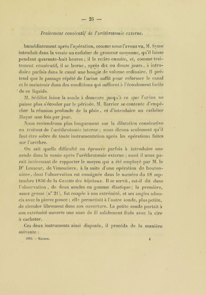 Traitement consécutif de L'uréthrotomie externe. Immédiatement après l’opération, comme nous l’avons vu, M. Syme introduit dans la vessie un cathéter de grosseur moyenne, qu’il laisse pendant quarante-huit heures ; il le relire ensuite, et, comme trai- tement consécutif, il se borne, après dix ou douze jours, à intro- duire parfois dans le canal une bougie de volume ordinaire. Il pré- tend que le passage répété de l’urine suffit pour reformer le canal et le maintenir dans des conditions qui suffisent à l’écoulement facile ' de ce liquide. M. Sédillot laisse la sonde à demeure jusqu’à ce que l’urine ne puisse plus s’écouler par le périnée. M. Barrier se contente d’empê- cher la réunion profonde de la plaie, et d’introduire un cathéter .i'dayor une fois par jour. ?sous reviendrons plus longuement sur la dilatation consécutive en traitant de l’uréthrotomie interne ; nous dirons seulement qu’il faut être sobre de toute instrumentation après les opérations faites sur l’urèthre. On sait quelle difficulté on éprouve parfois à introduire une sonde dans la vessie après l’uréthrotomie externe ; aussi i! nous pa- raît intéressant de rapporter le moyen qui a été employé par M. le D’’ Lesueur, de Vimoutiers, à la suite d’une opération de bouton- nière, dont l’observation est consignée dans le numéro du 18 sep- tembre 1850 de la Gazette des hôpitaux. Il se servit, est-il dit dans l’observation, de deux sondes en gomme élastique; la première, assez grosse (n° 21), fut coupée à son extrémité, et ses angles adou- cis avec la pierre ponce ; elle permettait à l’autre sonde, plus petite, de circuler librement dans son ouverture. La petite sonde portait à son extrémité ouverte une anse de fil solidement fixée avec la cire à cacheter. Ces deux instruments ainsi disposés, il procéda de la manière suivante : 1860. — Manson. 4