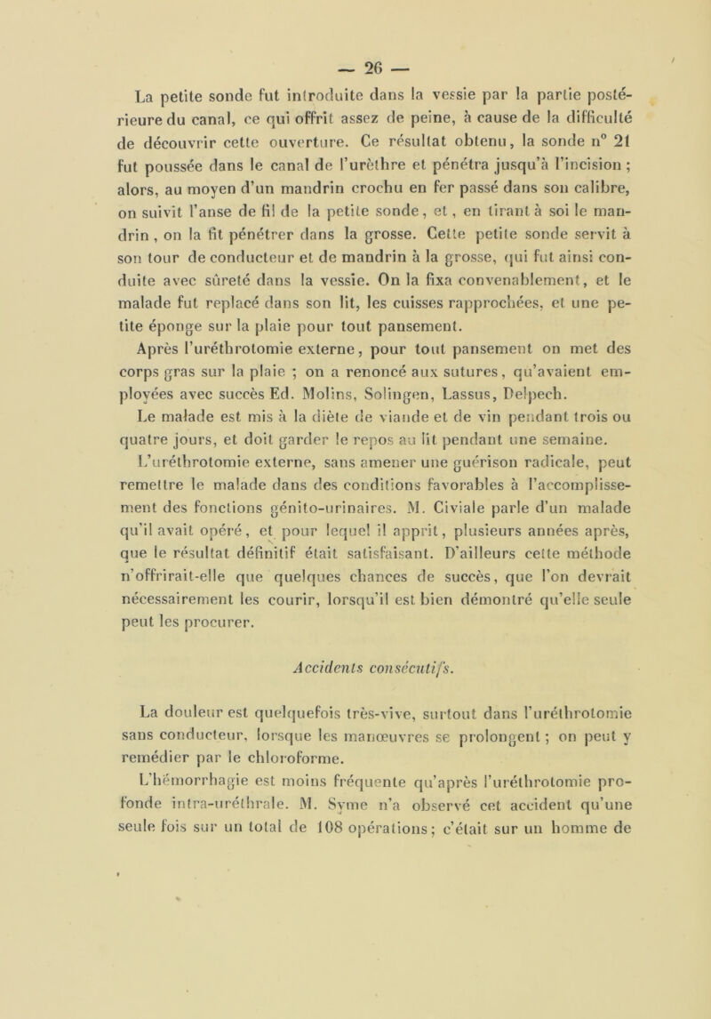 La petite sonde fut introduite dans la vessie par la partie posté- rieure du canal, ce qui offrit assez de peine, à cause de la difficulté de découvrir cette ouverture. Ce résultat obtenu, la sonde n* 21 fut poussée dans le canal de l’urèthre et pénétra jusqu’à l’incision ; alors, au moyen d’un mandrin crochu en fer passé dans son calibre, on suivit l’anse de fil de la petite sonde, et, en tirant à soi le man- drin , on la fit pénétrer dans la grosse. Cette petite sonde servit à son tour de conducteur et de mandrin à la grosse, qui fut ainsi con- duite avec sûreté dans la vessie. On la fixa convenablement, et le malade fut replacé dans son lit, les cuisses rapprochées, et une pe- tite éponge sur la plaie pour tout pansement. Après l’urétbrotomie externe, pour tout pansement on met des corps gras sur la plaie ; on a renoncé aux sutures, qu’avaient em- ployées avec succès Ed. Molins, Solingen, Lassus, Delpech. Le malade est mis à la diète de viaride et de vin pendant trois ou quatre jours, et doit garder le repos au lit pendant une semaine. L’uréthrotomie externe, sans amener une guérison radicale, peut remettre le malade dans des conditions favorables à l’accomplisse- ment des fonctions génito-urinaires. M. Civiale parle d’un malade qu’il avait opéré, et pour lequel il apprit, plusieurs années après, que le résultat définitif était satisfaisant. D’ailleurs cette méthode n’offrirait-elle que quelques chances de succès, que l’on devrait nécessairement les courir, lorsqu’il est bien démontré qu’elle seule peut les procurer. Accidenls conséciilifs. La douleur est quelquefois très-vive, siu tout dans Turéthrotomie sans conducteur, lorsque les manœuvres se prolongent ; on peut y remédier par le chloroforme. L’hémorrhagie est moins fréquente qu’après l’uréthrolomie pro- fonde intra-uréthrale. M. Syme n’a observé cet accident qu’une seule fois sur un total de 108 opérations; c’était sur un homme de