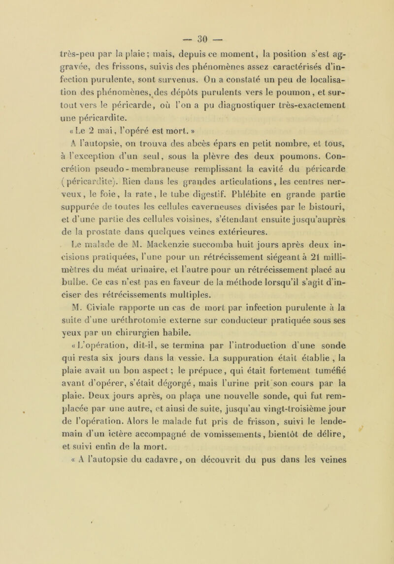 très-peu par !a plaie; mais, depuis ce moment, la position s’est ag- gravée, des frissons, suivis des phénomènes assez caractérisés d’in- fection purulente, sont survenus. On a constaté un peu de localisa- tion des phénomènes, des dépôts purulents vers le poumon , et sur- tout vers le péricarde, où l’on a pu diagnostiquer très-exactement une péricardite. « Le 2 mai, l’opéré est mort. » A l’autopsie, on trouva des abcès épars en petit nombre, et tous, à l’exception d’un seul, sous la plèvre des deux poumons. Con- crétion pseudo-membraneuse remplissant la cavité du péricarde (péricardite). Rien dans les grandes articulations, les centres ner- veux, le foie, la rate, le tube digestif. Phlébite en grande partie suppurée de toutes les cellules caverneuses divisées par le bistouri, et d’une partie des cellules voisines, s’étendant ensuite jusqu’auprès de la prostate dans quelques veines extérieures. Le malade de M. Mackenzie succomba huit jours après deux in- cisions pratiquées, l’une pour un rétrécissement siégeant à 21 milli- mètres du méat urinaire, et l’autre pour un rétrécissement placé au bulbe. Ce cas n’est pas en faveur de la méthode lorsqu’il s’agit d’in- ciser des rétrécissements multiples. M. Civiale rapporte un cas de mort par infection purulente à la suite d’une uréthrotomie externe sur conducteur pratiquée sous ses yeux par un chirurgien habile. «L’opération, dit-il, se termina par l’introduction d’une sonde qui resta six jours dans la vessie. La suppuration était établie , la plaie avait un bon aspect; le prépuce, qui était fortement tuméfié avant d’opérer, s’était dégorgé, mais l’urine prit(son cours par la plaie. Deux jours après, on plaça une nouvelle sonde, qui fut rem- placée par une autre, et ainsi de suite, jusqu’au vingt-troisième jour de l’opération. Alors le malade fut pris de frisson, suivi le lende- main d’un ictère accompagné de vomissements, bientôt de délire, et suivi enfin de la mort. « A l’autopsie du cadavre, on découvrit du pus dans les veines