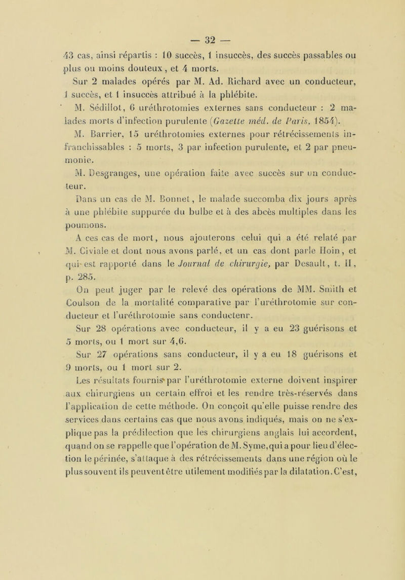 A3 cas, ainsi répartis : tO succès, 1 insuccès, des succès passables ou plus ou moins douteux, et 4 morts. Sur 2 malades opérés par M. Ad. Richard avec un conducteur, J succès, et 1 insuccès attribué à la phlébite. M. Sédillot, G uréthrotomies externes sans conducteur : 2 ma- lades morts d’inFection purulente [Gazette rnéd. de Paris, 1854). M. Barrier, 15 uréthrotomies externes pour rétrécissements in- franchissables : 5 morts, 3 par infection purulente, et 2 par pneu- monie. M. Desgranges, une opération faite avec succès sur un conduc- teur. Dans un cas de M. Bonnet, le malade succomba dix jours après à une phlébite suppurée du bulbe et à des abcès multiples dans les poumons. A ces cas de mort, nous ajouterons celui qui a été relaté par M. Giviale et dont nous avons parlé, et un cas dont parle Hoin, et qui‘est rapporté dans le Journal de chirurgie, par Desault, t. Il, p. 285. On peut juger par le relevé des opérations de MM. Smith et Coulson de la mortalité comparative par Turéthrotomie sur con- ducteur et Turéthrotomie sans conducteur. Sur 28 opérations avec conducteur, il y a eu 23 guérisons et 5 morts, ou 1 mort sur 4,G. Sur 27 opérations sans conducteur, il y a eu 18 guérisons et 0 morts, ou 1 mort sur 2. Les résultats fournis'par l’uréthrotomie externe doivent inspirer aux chirurgiens un certain effroi et les rendre très-réservés dans l’application de cette méthode. On conçoit qu’elle puisse rendre des services dans certains cas que nous avons indiqués, mais on ne s’ex- plique pas la prédilection que les chirurgiens anglais lui accordent, quand on se rappelle que l’opération de M. Syme,qui a pour lieu d’élec- tion le périnée, s’attaque à des rétrécissements dans une région où le plus souvent ils peuvent être utilement modifiés par la dilatation. C’est,