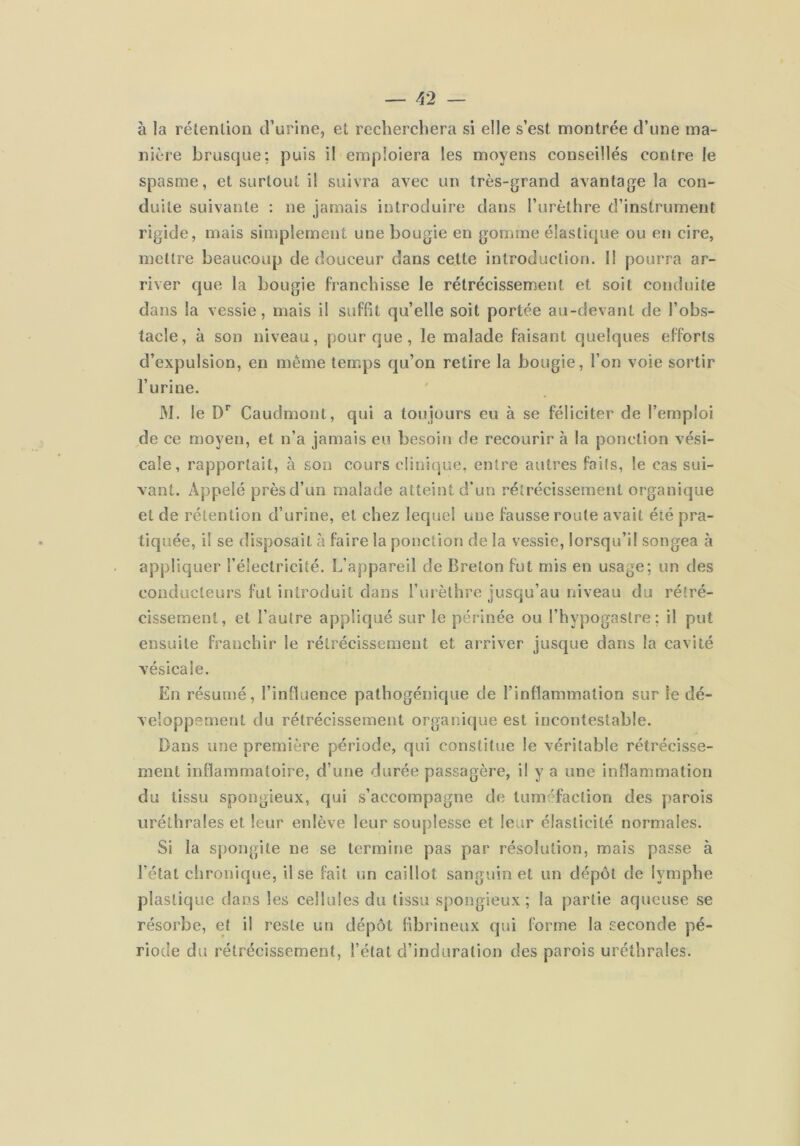 à la rétention d’urine, et recherchera si elle s’est montrée d’une ma- nière brusque; puis il emploiera les moyens conseillés contre le spasme, et surtout il suivra avec un très-grand avantage la con- duite suivante : ne jamais introduire dans l’urèthre d’instrument rigide, mais simplement une bougie en gomme élastique ou en cire, mettre beaucoup de douceur dans cette introduction. Il pourra ar- river que la bougie franchisse le rétrécissement et soit conduite dans la vessie, mais il suffit qu’elle soit portée au-devant de l’obs- tacle, à son niveau, pour que, le malade faisant quelques efforts d’expulsion, en même temps qu’on retire la bougie, l’on voie sortir l’urine. M. le D’’ Caudmout, qui a toujours eu à se féliciter de l’emploi de ce moyen, et n’a jamais eu besoin de recourir à la ponction vési- cale, rapportait, à son cours c!ini(]ue, entre autres faits, le cas sui- vant. Appelé près d’un malade atteint d’un rétrécissement organique et de rétention d’urine, et chez lequel une fausse roule avait été pra- tiquée, il se disposait à faire la ponction de la vessie, lorsqu’il songea à appliquer l’électricité. L’appareil de Breton fut mis en usage; un des conducteurs fut introduit dans Furèlhre jusqu’au niveau du rétré- cissement, et l’autre appliqué sur le périnée ou l’hypogastre ; il put ensuite franchir le rétrécissement et arriver jusque dans la cavité vésicale. En résumé, l’influence pathogénique de l’inflammation sur le dé- veloppement du rétrécissement organique est incontestable. Dans une première période, qui constitue le véritable rétrécisse- ment inflammatoire, d’une durée passagère, il y a une inflammation du tissu spongieux, qui s’accompagne de tuméfaction des parois uréthrales et leur enlève leur souplesse et leur élasticité normales. Si la spongite ne se termine pas par résolution, mais passe à l’état chronique, il se fait un caillot sanguin et un dépôt de lymphe plastique dans les cellules du tissu spongieux; la partie aqueuse se résorbe, et il reste un dépôt fibrineux qui forme la seconde pé- riode du rétrécissement, l’état d’induration des parois uréthrales.