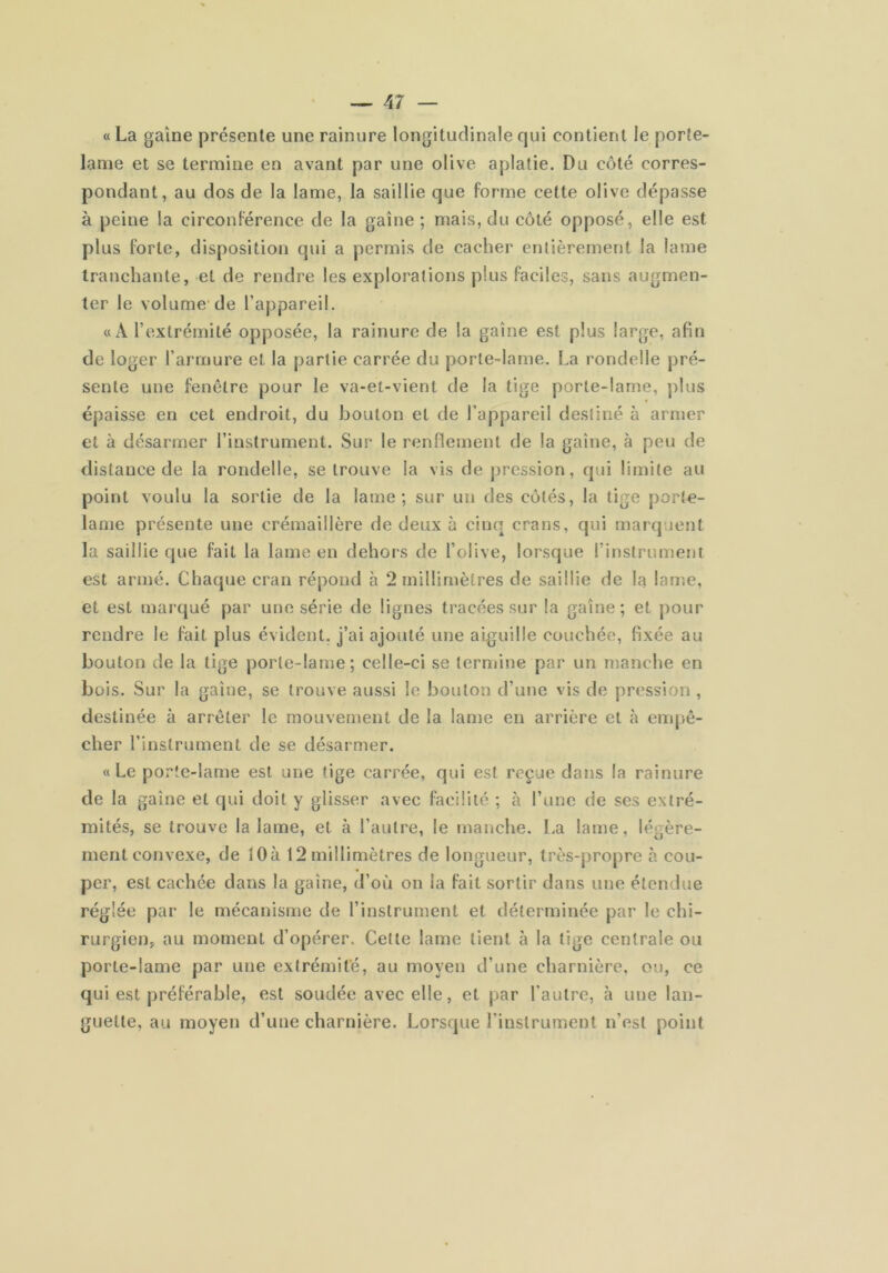 « La gaine présente une rainure longitudinale qui contient le porte- lame et se termine en avant par une olive aplatie. Du côté corres- pondant, au dos de la lame, la saillie que forme cette olive dépasse à peine la circonférence de la gaine ; mais, du côté opposé, elle est plus forte, disposition qui a permis de cacher entièrement la lame tranchante, et de rendre les explorations plus faciles, sans augmen- ter le volume'de l’appareil. «A l’extrémité opposée, la rainure de la gaine est plus large, afin de loger l’armure et la partie carrée du porte-lame. La rondelle pré- sente une fenêtre pour le va-et-vient de la tige porte-lame, plus épaisse en cet endroit, du bouton et de l’appareil destiné à armer et à désarmer l’instrument. Sur le renllement de la gaine, à peu de distance de la rondelle, se trouve la vis de pression, qui limite au point voulu la sortie de la lame; sur un des côtés, la tige porte- lame présente une crémaillère de deux à cinq crans, qui marquent la saillie que fait la lame en dehors de l’olive, lorsque l’instrument est armé. Chaque cran répond à 2 millimètres de saillie de la lame, et est marqué par une série de lignes tracées sur la gaine; et pour rendre le fait plus évident, j’ai ajouté une aiguille couchée, fixée au bouton de la tige porte-lame; celle-ci se termine par un manche en bois. Sur la gaine, se trouve aussi le bouton d’une vis de pression , destinée à arrêter le mouvement de la lame en arrière et à empê- cher l’instrument de se désarmer. «Le porte-lame est une tige carrée, qui est reçue dans la rainure de la gaine et qui doit y glisser avec facilité ; à l’une de ses extré- mités, se trouve la lame, et à l’autre, le manche. La lame, légère- ment convexe, de lOà 12millimètres de longueur, très-propre à cou- per, est cachée dans la gaine, d’où on la fait sortir dans une étendue réglée par le mécanisme de l’instrument et déterminée par le chi- rurgien, au moment d’opérer. Cette lame tient à la tige centrale ou porte-lame par une extrémité, au moyen d’une charnière, ou, ce qui est préférable, est soudée avec elle, et par l’autre, à une lan- guette, au moyen d’une charnière. Lorsque l’instrument n’est point