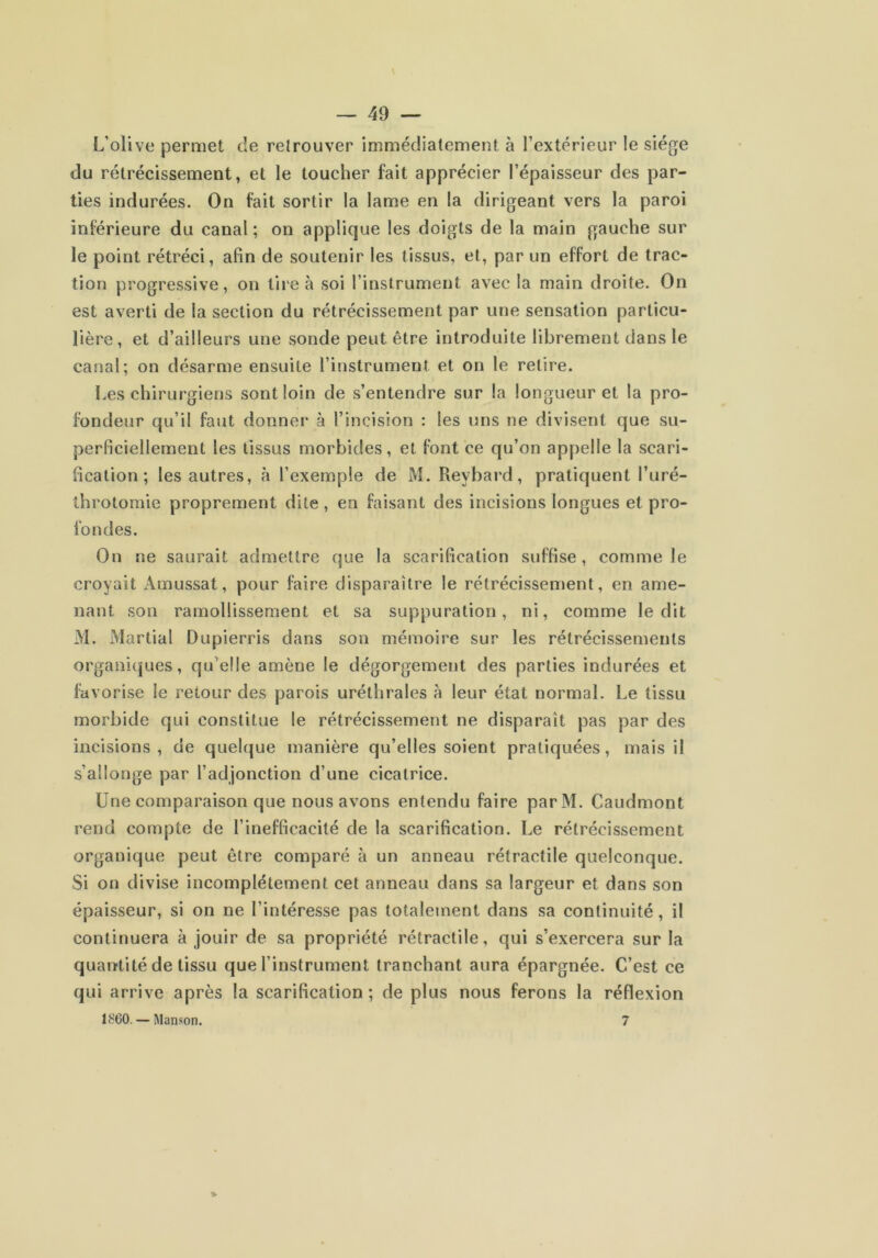 L’olive permet de retrouver imuiédialement à l’extérieur le siège du rétrécissement, et le toucher fait apprécier l’épaisseur des par- ties indurées. On fait sortir la lame en la dirigeant vers la paroi inférieure du canal; on applique les doigts de la main gauche sur le point rétréci, afin de soutenir les tissus, et, par un effort de trac- tion progressive, on tire à soi l’instrument avec la main droite. On est averti de la section du rétrécissement par une sensation particu- lière, et d’ailleurs une sonde peut être introduite librement dans le canal; on désarme ensuite l’instrument et on le retire. Les chirurgiens sont loin de s’entendre sur la longueur et la pro- fondeur qu’il faut donnei* à l’incision : les uns ne divisent que su- perficiellement les tissus morbides, et font ce qu’on appelle la scari- fication; les autres, à l’exemple de M. Reybard, pratiquent l’uré- throtomie proprement dite, en faisant des incisions longues et pro- fondes. On ne saurait admettre que la scarification suffise, comme le croyait Amussat, pour faire disparaître le rétrécissement, en ame- nant son ramollissement et sa suppuration, ni, comme ledit M. Martial Dupierris dans son mémoire sur les rétrécissements organiques, qu’elle amène le dégorgement des parties indurées et favorise le retour des parois uréthrales à leur état normal. Le tissu morbide qui constitue le rétrécissement ne disparaît pas par des incisions, de quelque manière qu’elles soient pralicjuées, mais il s’allonge par l’adjonction d’une cicatrice. Une comparaison que nous avons entendu faire parM. Caudmont rend compte de l’inefficacité de la scarification. Le rétrécissement organique peut être comparé à un anneau rétractile quelconque. Si on divise incomplètement cet anneau dans sa largeur et dans son épaisseur, si on ne l’intéresse pas totalement dans sa continuité, il continuera à jouir de sa propriété rétractile, qui s’exercera sur la quantité de tissu que l’instrument tranchant aura épargnée. C’est ce qui arrive après la scarification ; de plus nous ferons la réflexion 1S60. — Manson. 7