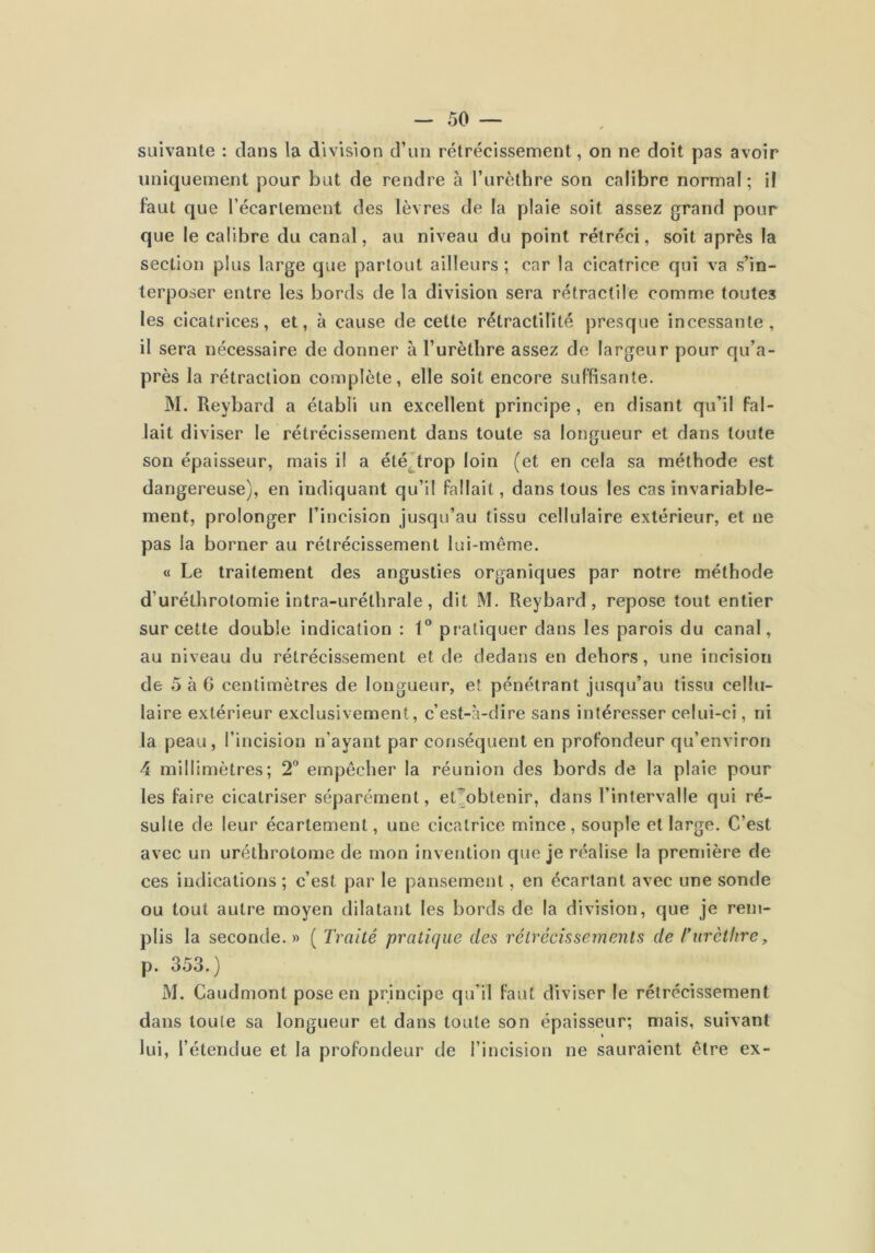 suivante : dans la division d’un rétrécissement, on ne doit pas avoir uniquement pour but de rendre à l’urèthre son calibre normal ; il faut que l’écartement des lèvres de la plaie soit assez grand pour que le calibre du canal, au niveau du point rétréci, soit après la section plus large que partout ailleurs; car la cicatrice qui va s’in- terposer entre les bords de la division sera rétractile comme toutes les cicatrices, et, à cause de cette rétractilité presque incessante, il sera nécessaire de donner à l’urèthre assez de largeur pour qu’a- près la rétraction complète, elle soit encore suffisante. M. Reybard a établi un excellent principe , en disant qu’il fal- lait diviser le rétrécissement dans toute sa longueur et dans toute son épaisseur, mais il a été^trop loin (et en cela sa méthode est dangereuse), en indiquant qu’il fallait, dans tous les cas invariable- ment, prolonger l’incision jusqu’au tissu cellulaire extérieur, et ne pas la borner au rétrécissement lui-même. « Le traitement des angusties organiques par notre méthode d’uréthrotomie intra-uréthrale, dit M. Reybard, repose tout entier sur cette double indication : 1® pratiquer dans les parois du canal, au niveau du rétrécissement et de dedans en dehors, une incision de 5 à 6 centimètres de longueur, et pénétrant jusqu’au tissu cellu- laire extérieur exclusivement, c’est-à-dire sans intéresser celui-ci, ni la peau, l’incision n’ayant par conséquent en profondeur qu’environ 4 millimètres; 2'* empêcher la réunion des bords de la plaie pour les faire cicatriser séparément, et)”obtenir, dans l’intervalle qui ré- sulte de leur écartement, une cicatrice mince, souple et large. C’est avec un uréthrotome de mon invention que je réalise la première de ces indications ; c’est par le pansement, en écartant avec une sonde ou tout autre moyen dilatant les bords de la division, que je rem- plis la seconde. » ( Traité pratique des rétrécissements de rurèthre, p. 353.) M. Caudmont pose en principe qu’il faut diviser le rétrécissement dans toute sa longueur et dans toute son épaisseur; mais, suivant lui, l’étendue et la profondeur de l’incision ne sauraient être ex-